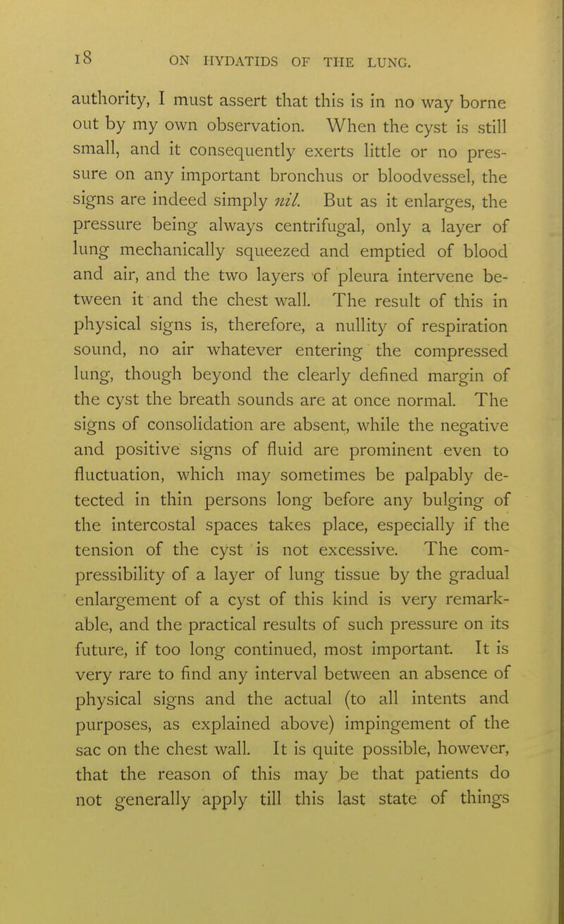 authority, I must assert that this is in no way borne out by my own observation. When the cyst is still small, and it consequently exerts little or no pres- sure on any important bronchus or bloodvessel, the signs are indeed simply 7iiL But as it enlarges, the pressure being always centrifugal, only a layer of lung mechanically squeezed and emptied of blood and air, and the two layers of pleura intervene be- tween it and the chest wall. The result of this in physical signs is, therefore, a nullity of respiration sound, no air whatever entering the compressed lung, though beyond the clearly defined margin of the cyst the breath sounds are at once normal. The signs of consolidation are absent, while the negative and positive signs of fluid are prominent even to fluctuation, which may sometimes be palpably de- tected in thin persons long before any bulging of the intercostal spaces takes place, especially if the tension of the cyst is not excessive. The com- pressibility of a layer of lung tissue by the gradual enlargement of a cyst of this kind is very remark- able, and the practical results of such pressure on its future, if too long continued, most important. It is very rare to find any interval between an absence of physical signs and the actual (to all intents and purposes, as explained above) impingement of the sac on the chest wall. It is quite possible, however, that the reason of this may be that patients do not generally apply till this last state of things