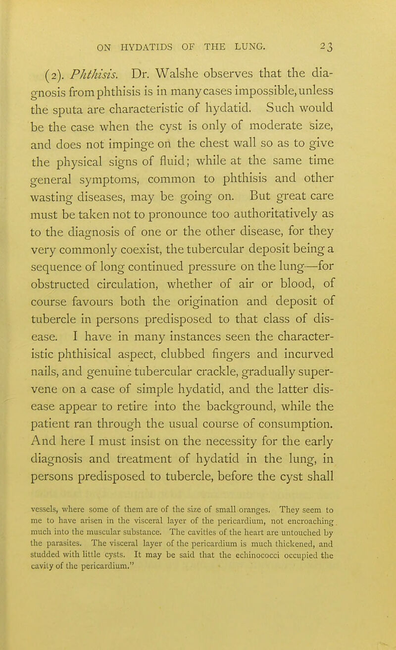 (2). Phthisis. Dr. Walslie observes that the dia- gnosis from phthisis is in many cases impossible, unless the sputa are characteristic of hydatid. Such would be the case when the cyst is only of moderate size, and does not impinge on the chest wall so as to give the physical signs of fluid; while at the same time general symptoms, common to phthisis and other wasting diseases, may be going on. But great care must be taken not to pronounce too authoritatively as to the diagnosis of one or the other disease, for they very commonly coexist, the tubercular deposit being a sequence of long continued pressure on the lung—for obstructed circulation, whether of air or blood, of course favours both the origination and deposit of tubercle in persons predisposed to that class of dis- ease. I have in many instances seen the character- istic phthisical aspect, clubbed fingers and incurved nails, and genuine tubercular crackle, gradually super- vene on a case of simple hydatid, and the latter dis- ease appear to retire into the background, while the patient ran through the usual course of consumption. And here I must insist on the necessity for the early diagnosis and treatment of hydatid in the lung, in persons predisposed to tubercle, before the cyst shall vessels, where some of them are of the size of small oranges. They seem to me to have arisen in the visceral layer of the pericardium, not encroaching much into the muscular substance. The cavities of the heart are untouched by the parasites. The visceral layer of the pericardium is much thickened, and studded with little cysts. It may be said that the echinococci occupied the cavity of the pericardium.