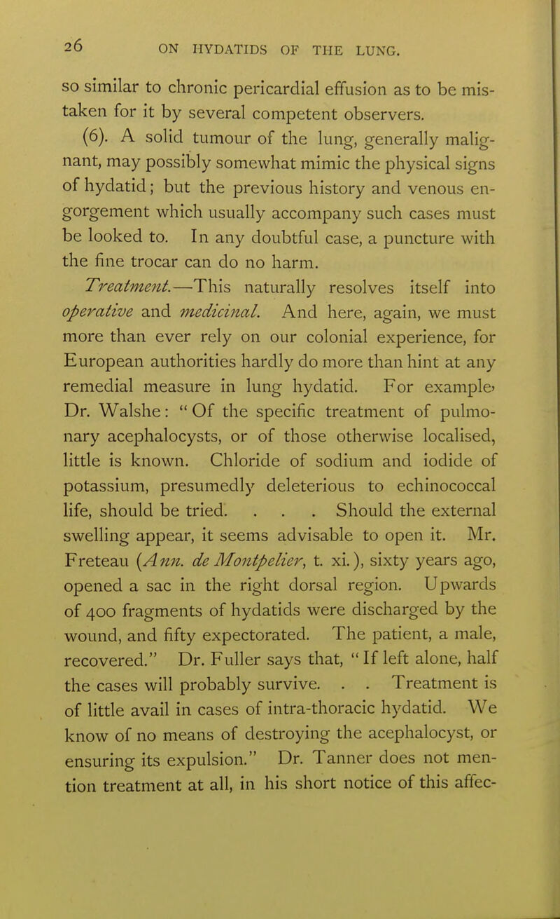 SO similar to chronic pericardial effusion as to be mis- taken for it by several competent observers. (6). A solid tumour of the lung, generally malig- nant, may possibly somewhat mimic the physical signs of hydatid; but the previous history and venous en- gorgement which usually accompany such cases must be looked to. In any doubtful case, a puncture with the fine trocar can do no harm. Treatment.—This naturally resolves itself into operative and medicinal. And here, again, we must more than ever rely on our colonial experience, for European authorities hardly do more than hint at any remedial measure in lung hydatid. For example* Dr. Walshe:  Of the specific treatment of pulmo- nary acephalocysts, or of those otherwise localised, little is known. Chloride of sodium and iodide of potassium, presumedly deleterious to echinococcal life, should be tried. . . . Should the external swelling appear, it seems advisable to open it. Mr. Freteau {A7in. de Montpelier, t. xi.), sixty years ago, opened a sac in the right dorsal region. Upwards of 400 fragments of hydatids were discharged by the wound, and fifty expectorated. The patient, a male, recovered. Dr. Fuller says that, If left alone, half the cases will probably survive. . . Treatment is of little avail in cases of intra-thoracic hydatid. We know of no means of destroying the acephalocyst, or ensuring its expulsion. Dr. Tanner does not men- tion treatment at all, in his short notice of this affec-