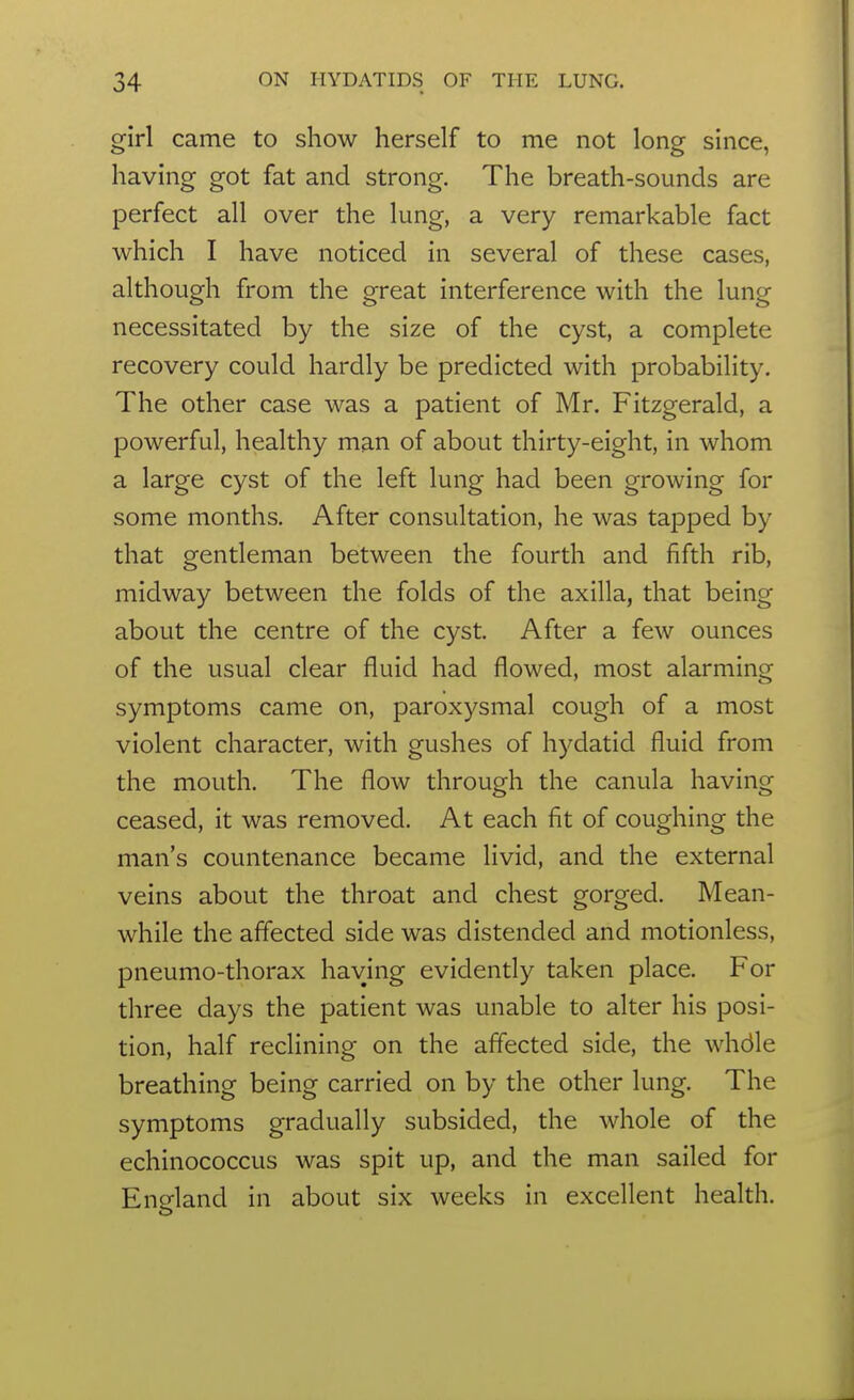 girl came to show herself to me not long since, having got fat and strong. The breath-sounds are perfect all over the lung, a very remarkable fact which I have noticed in several of these cases, although from the great interference with the lung necessitated by the size of the cyst, a complete recovery could hardly be predicted with probability. The other case was a patient of Mr. Fitzgerald, a powerful, healthy man of about thirty-eight, in whom a large cyst of the left lung had been growing for some months. After consultation, he was tapped by that gentleman between the fourth and fifth rib, midway between the folds of the axilla, that being about the centre of the cyst. After a few ounces of the usual clear fluid had flowed, most alarming symptoms came on, paroxysmal cough of a most violent character, with gushes of hydatid fluid from the mouth. The flow through the canula having ceased, it was removed. At each fit of coughing the man's countenance became livid, and the external veins about the throat and chest gorged. Mean- while the affected side was distended and motionless, pneumo-thorax having evidently taken place. For three days the patient was unable to alter his posi- tion, half reclining on the affected side, the whdle breathing being carried on by the other lung. The symptoms gradually subsided, the whole of the echinococcus was spit up, and the man sailed for Ensfland in about six weeks in excellent health.