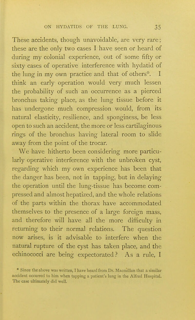 These accidents, though unavoidable, are very rare; these are the only two cases I have seen or heard of during my colonial experience, out of some fifty or sixty cases of operative interference with hydatid of the lung in my own practice and that of others. I think an early operation would very much lessen the probability of such an occurrence as a pierced bronchus taking place, as the lung tissue before it has undergone much compression would, from its natural elasticity, resilience, and sponginess, be less open to such an accident, the more or less cartilaginous rings of the bronchus having lateral room to slide away from the point of the trocar. We have hitherto been considering more particu- larly operative interference with the unbroken cyst, regarding which my own experience has been that the danger has been, not in tapping, but in delaying the operation until the lung-tissue has become com- pressed and almost hepatized, and the whole relations of the parts within the thorax have accommodated themselves to the presence of a large foreign mass, and therefore will have all the more difficulty in returning to their normal relations. The question now arises, is it advisable to interfere when the natural rupture of the cyst has taken place, and the echinococci are being expectorated ? As a rule, I * Since the above was written, I have heard from Dr. Macm'illan that a similar accident occurred to him when tapping a patient's lung in the Alfred Hospital, The case ultimately did well.