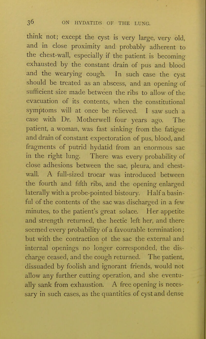 think not; except the cyst is very large, very old, and in close proximity and probably adherent to the chest-wall, especially if the patient is becoming exhausted by the constant drain of pus and blood and the wearying cough. In such case the cyst should be treated as an abscess, and an opening of sufficient size made between the ribs to allow of the evacuation of its contents, when the constitutional symptoms will at once be relieved. I saw such a case with Dr. Motherwell four years ago. The patient, a woman, was fast sinking from the fatigue and drain of constant expectoration of pus, blood, and fragments of putrid hydatid from an enormous sac in the right lung. There was every probability of close adhesions between the sac, pleura, and chest- wall. A full-sized trocar was introduced between the fourth and fifth ribs, and the opening enlarged laterally with a probe-pointed bistoury. Half a basin- ful of the contents of the sac was discharged in a few minutes, to the patient's great solace. Her appetite and strength returned, the hectic left her, and there seemed every probability of a favourable termination; but with the contraction ot the sac the external and internal openings no longer corresponded, the dis- charge ceased, and the cough returned. The patient, dissuaded by foolish and ignorant friends, would not allow any further cutting operation, and she eventu- ally sank from exhaustion. A free opening is neces- sary in such cases, as the quantities of cyst and dense