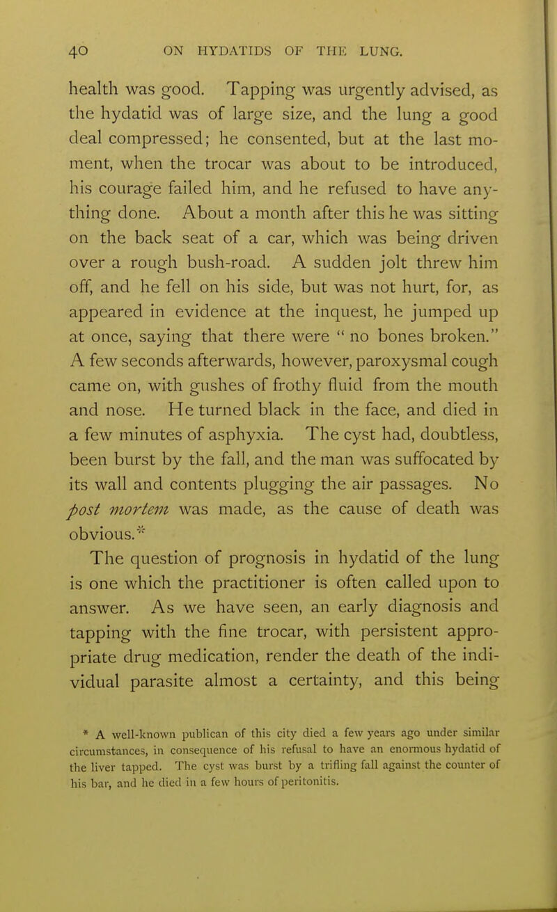 health was good. Tapping was urgently advised, as the hydatid was of large size, and the lung a good deal compressed; he consented, but at the last mo- ment, when the trocar was about to be introduced, his courage failed him, and he refused to have any- thing done. About a month after this he was sitting on the back seat of a car, which was being driven over a rough bush-road. A sudden jolt threw him off, and he fell on his side, but was not hurt, for, as appeared in evidence at the inquest, he jumped up at once, saying that there were  no bones broken. A few seconds afterwards, however, paroxysmal cough came on, with gushes of frothy fluid from the mouth and nose. He turned black in the face, and died in a few minutes of asphyxia. The cyst had, doubtless, been burst by the fall, and the man was suffocated by its wall and contents plugging the air passages. No post mortem was made, as the cause of death was obvious.' The question of prognosis in hydatid of the lung is one which the practitioner is often called upon to answer. As we have seen, an early diagnosis and tapping with the fine trocar, with persistent appro- priate drug medication, render the death of the indi- vidual parasite almost a certainty, and this being * A well-known publican of this city died a few years ago under similar circumstances, in consequence of his refusal to have an enomious hydatid of the liver tapped. The cyst was burst by a trifling fall against the counter of his bar, and he died in a few hours of peritonitis.