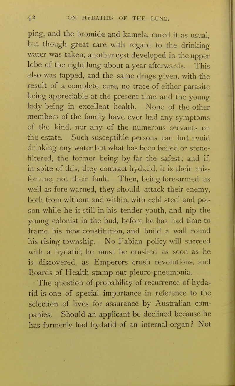 ping, and the bromide and kamela, cured it as usual, but though great care with regard to the drinking water was taken, another cyst developed in the upper lobe of the right lung about a year afterwards. This also was tapped, and the same drugs given, with the result of a complete cure, no trace of either parasite being appreciable at the present time, and the young lady being in excellent health. None of the other members of the family have ever had any symptoms of the kind, nor any of the numerous servants on the estate. Such susceptible persons can but.avoid drinking any water but what has been boiled or stone- filtered, the former being by far the safest; and if, in spite of this, they contract hydatid, it is their mis- fortune, not their fault. Then, being fore-armed as well as fore-warned, they should attack their enemy, both from without and within, with cold steel and poi- son while he is still in his tender youth, and nip the young colonist in the bud, before he has had time to frame his new constitution, and build a wall round his rising township. No Fabian policy will succeed with a hydatid, he must be crushed as soon as he is discovered, as Emperors crush revolutions, and Boards of Health stamp out pleuro-pneumonia. The question of probability of recurrence of hyda- tid is one of special importance in reference to the selection of lives for assurance by Australian com- panies. Should an applicant be declined because he has formerly had hydatid of an internal organ ? Not