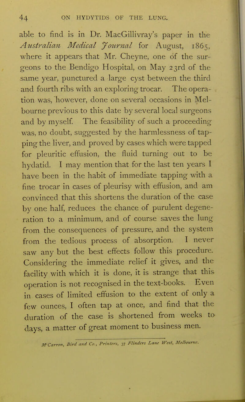 able to find is in Dr. MacGillivray's paper in the Australian Medical journal for August, 1865, where it appears that Mr. Cheyne, one of the sur- geons to the Bendigo Hospital, on May 23rd of the same year, punctured a large cyst between the third and fourth ribs with an exploring trocar. The opera- tion was, however, done on several occasions in Mel- bourne previous to this date by several local surgeons and by myself. The feasibility of such a proceeding was, no doubt, suggested by the harmlessness of tap- ping the liver, and proved by cases which were tapped for pleuritic effusion, the fluid turning out to be hydatid. I may mention that for the last ten years I have been in the habit of immediate tapping with a fine trocar in cases of pleurisy with effusion, and am convinced that this shortens the duration of the case by one half, reduces the chance of purulent degene- ration to a minimum, and of course saves the lung from the consequences of pressure, and the system from the tedious process of absorption. I never saw any but the best effects follow this procedure. Considering the immediate relief it gives, and the facility with which it is done, it is strange that this operation is not recognised in the text-books. Even in cases of limited effusion to the extent of only a few ounces, I often tap at once, and find that the duration of the case is shortened from weeks to days, a matter of great moment to business men. M-Carron, Bird and Co., Printers, 37 Flinders Lane West, Melbourtic.