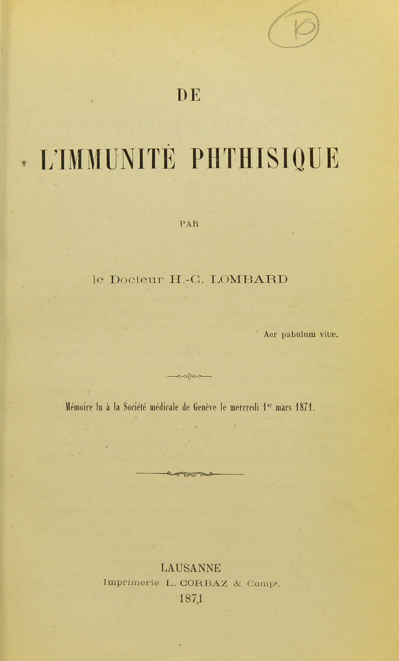 DE . L'IMMUNITÉ PHTHISIQUE PAR le Docteur H.-G. I^OMBARD Aer pabulum vilse. Mémoire lu à la Société médicale de Genève le mercredi \ mars 1871. LAUSANNE Imprimerie L. GORBAZ & fJomp». 187;