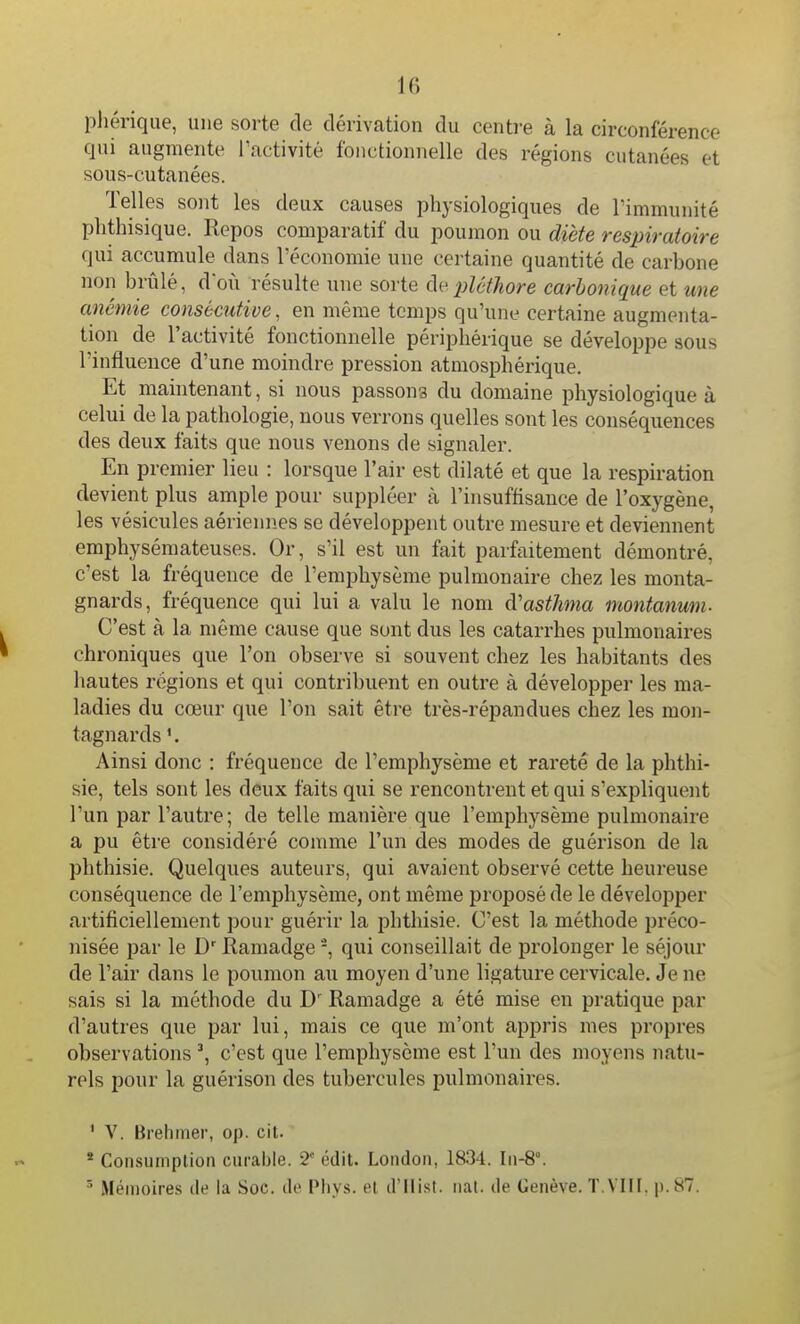 phériqiie, une sorte de dérivation du centre à la circonférence qui augmente ractivité fonctionnelle des régions cutanées et sous-cutanées. Telles sont les deux causes physiologiques de l'immunité phthisique. Repos comparatif du poumon ou diète respiratoire qui accumule dans l'économie une certaine quantité de carbone non brûlé, doù résulte une sorte (ie pléthore carbonique et une anémie consécutive, en même temps qu'une certaine augmenta- tion de l'activité fonctionnelle périphérique se développe sous l'influence d'une moindre pression atmosphérique. Et maintenant, si nous passons du domaine physiologique à celui de la pathologie, nous verrons quelles sont les conséquences des deux faits que nous venons de signaler. En premier lieu : lorsque l'air est dilaté et que la respiration devient plus ample pour suppléer à l'insuffisance de l'oxygène, les vésicules aériennes se développent outre mesure et deviennent emphysémateuses. Or, s'il est un fait parfaitement démontré, c'est la fréquence de l'emphysème pulmonaire chez les monta- gnards, fréquence qui lui a valu le nom (Vasthnia montanum. C'est à la même cause que sont dus les catarrhes pulmonaires chroniques que l'on observe si souvent chez les habitants des hautes régions et qui contribuent en outre à développer les ma- ladies du cœur que l'on sait être très-répandues chez les mon- tagnards Ainsi donc : fréquence de l'emphysème et rareté de la phthi- sie, tels sont les deux faits qui se rencontrent et qui s'expliquent l'un par l'autre; de telle manière que l'emphysème pulmonaire a pu être considéré comme l'un des modes de guérison de la phthisie. Quelques auteurs, qui avaient observé cette heureuse conséquence de l'emphysème, ont même proposé de le développer artificiellement pour guérir la phthisie. C'est la méthode préco- nisée par le D'Ramadge -, qui conseillait de prolonger le séjour de l'air dans le poumon au moyen d'une ligature cervicale. Je ne sais si la méthode du Ramadge a été mise en pratique par d'autres que par lui, mais ce que m'ont appris mes propres observations c'est que l'emphysème est l'un des moyens natu- rels pour la guérison des tubercules pulmonaires. * V. Brehmer, op. cil. * Consumplion curable. 2'' édit. London, 1834. Iii-8°. ' Mémoires de la Soc. de Phys. et d'Ilisl. tiat. de Genève. T.VIII. p. 87.