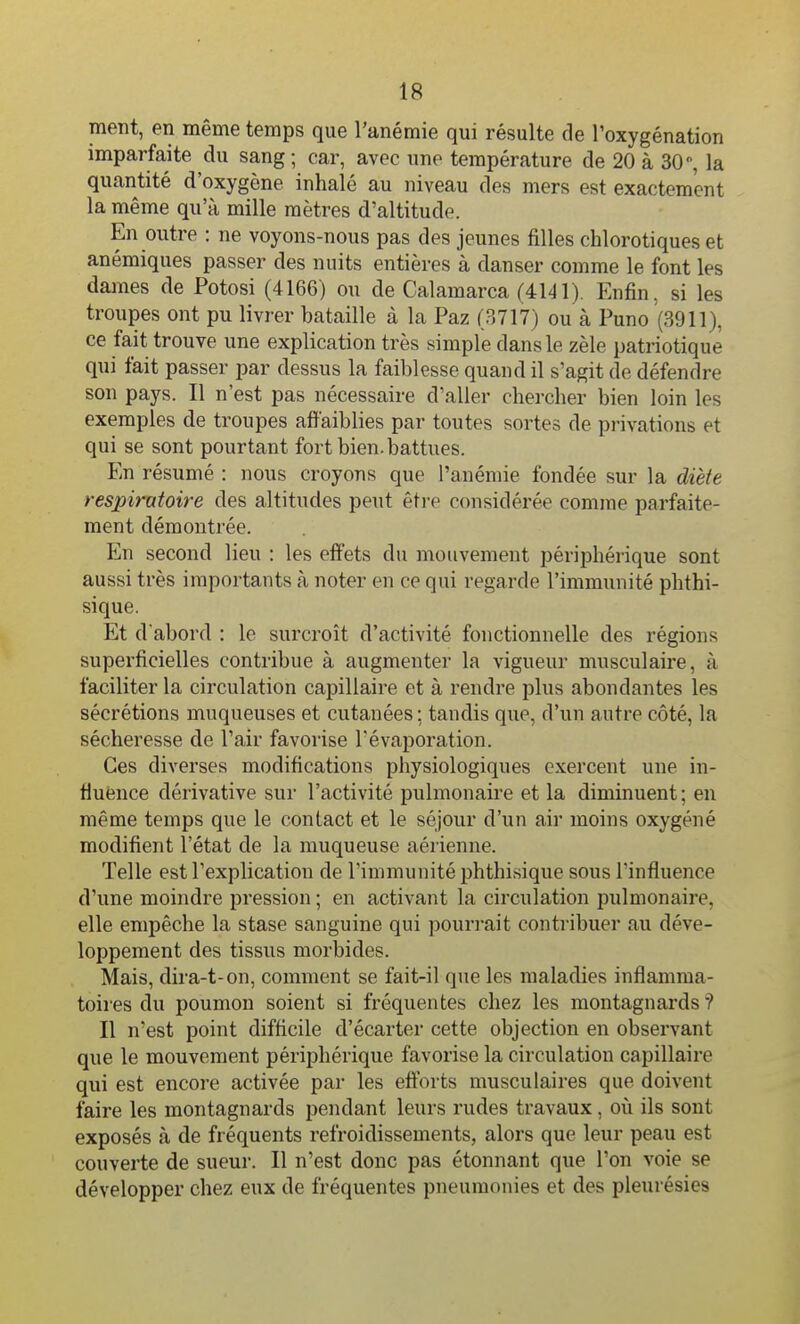 ment, en même temps que l'anémie qui résulte de l'oxygénation imparfaite du sang; car, avec une température de 20 à 30, la quantité d'oxygène inhalé au niveau des mers est exactement la même qu'à mille mètres d'altitude. En outre : ne voyons-nous pas des jeunes filles chlorotiques et anémiques passer des nuits entières à danser comme le font les dames de Potosi (4166) ou de Calamarca (4141). Enfin, si les troupes ont pu livrer bataille à la Paz (3717) ou à Puno (3911), ce fait trouve une explication très simple dans le zèle patriotique qui fait passer par dessus la faiblesse quand il s'agit de défendre son pays. Il n'est pas nécessaire d'aller chercher bien loin les exemples de troupes affaiblies par toutes sortes de privations et qui se sont pourtant fort bien, battues. En résumé : nous croyons que l'anémie fondée sur la diète respiratoire des altitudes peut êti-e considérée comme parfaite- ment démontrée. En second lieu : les effets du mouvement périphérique sont aussi très importants à noter en ce qui regarde l'immunité phthi- sique. Et d abord : le surcroît d'activité fonctionnelle des régions superficielles contribue à augmenter la vigueur musculaire, à faciliter la circulation capillaire et à rendre plus abondantes les sécrétions muqueuses et cutanées ; tandis que, d'un autre côté, la sécheresse de l'air favorise Tévaporation. Ces diverses modifications physiologiques exercent une in- Huence dérivative sur l'activité pulmonaire et la diminuent ; en même temps que le contact et le séjour d'un air moins oxygéné modifient l'état de la muqueuse aérienne. Telle est l'explication de l'immunité phthisique sous l'influence d'une moindre pression ; en activant la circulation pulmonaire, elle empêche la stase sanguine qui pouri-ait contribuer au déve- loppement des tissus morbides. Mais, dira-t-on, comment se fait-il que les maladies inflamma- toires du poumon soient si fréquentes chez les montagnards ? Il n'est point difficile d'écarter cette objection en observant que le mouvement périphérique favorise la circulation capillaire qui est encore activée par les efforts musculaires que doivent faire les montagnards pendant leurs rudes travaux , o\\ ils sont exposés à de fréquents refroidissements, alors que leur peau est couverte de sueur. Il n'est donc pas étonnant que l'on voie se développer chez eux de fréquentes pneumonies et des pleurésies