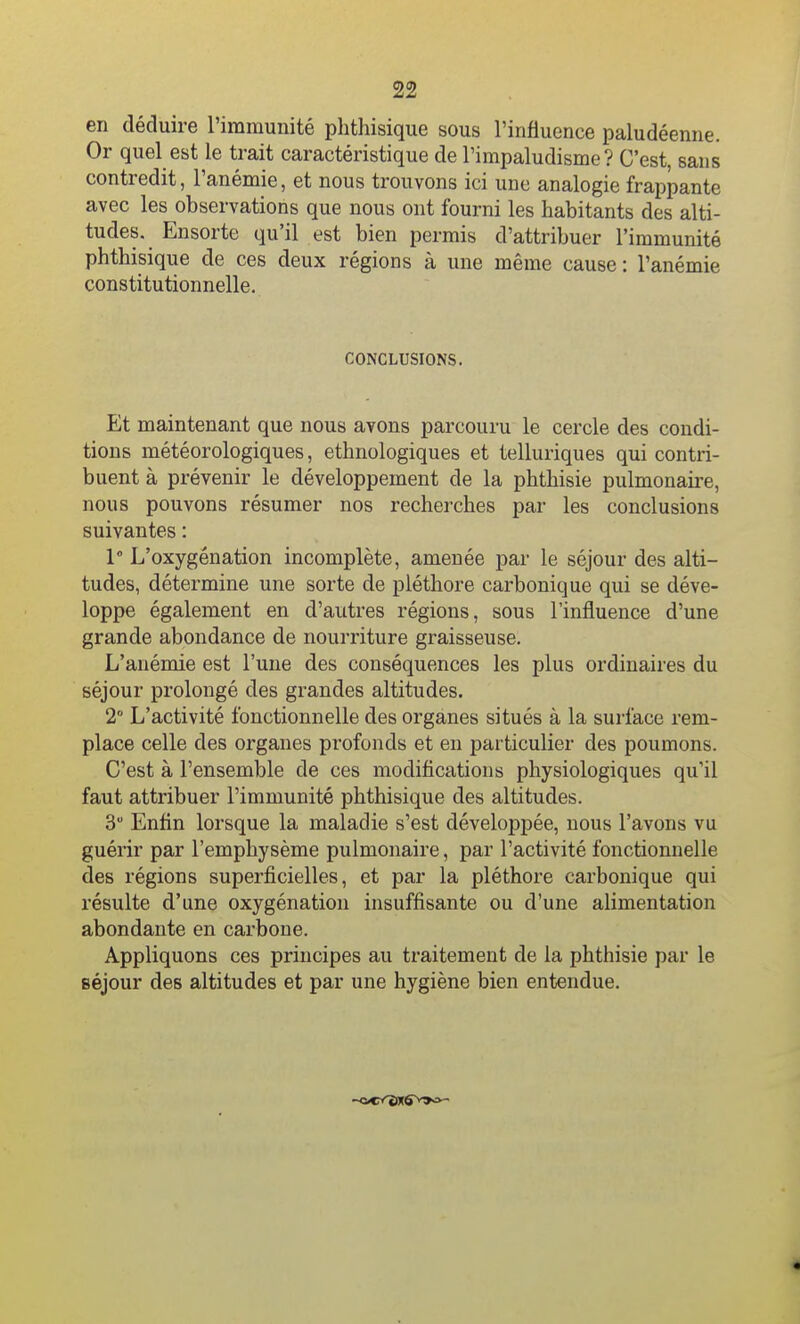 en déduire l'immunité phthisique sous l'influence paludéenne. Or quel est le trait caractéristique de l'impaludisme ? C'est, sans contredit, l'anémie, et nous trouvons ici une analogie frappante avec les observations que nous ont fourni les habitants des alti- tudes. Ensorte qu'il est bien permis d'attribuer l'immunité phthisique de ces deux régions à une même cause : l'anémie constitutionnelle. CONCLUSIONS. Et maintenant que nous avons parcouru le cercle des condi- tions météorologiques, ethnologiques et telluriques qui contri- buent à prévenir le développement de la phthisie pulmonaii-e, nous pouvons résumer nos recherches par les conclusions suivantes : 1° L'oxygénation incomplète, amenée par le séjour des alti- tudes, détermine une sorte de pléthore carbonique qui se déve- loppe également en d'autres régions, sous l'influence d'une grande abondance de nourriture graisseuse. L'anémie est l'une des conséquences les plus ordinaires du séjour prolongé des grandes altitudes. 2° L'activité fonctionnelle des organes situés à la surface rem- place celle des organes profonds et en particulier des poumons. C'est à l'ensemble de ces modifications physiologiques qu'il faut attribuer l'immunité phthisique des altitudes. 3 Enfin lorsque la maladie s'est développée, nous l'avons vu guérir par l'emphysème pulmonaire, par l'activité fonctionnelle des régions superficielles, et par la pléthore carbonique qui résulte d'une oxygénation insuffisante ou d'une alimentation abondante en carbone. Appliquons ces principes au traitement de la phthisie par le séjour des altitudes et par une hygiène bien entendue.