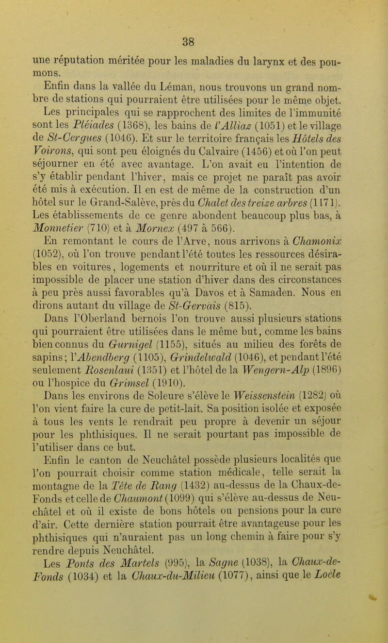 une réputation méritée pour les maladies du larynx et des pou- mons. Enfin dans la vallée du Léman, nous trouvons un grand nom- bre de stations qui pourraient être utilisées pour le même objet. Les principales qui se rapprochent des limites de l'immunité sont les Pléiades (1368), les bains de l'Alliaz (1051) et le village de 8t-Cergues (1046). Et sur le territoire français les Hôtels des Voirons^ qui sont peu éloignés du Calvaire (1456) et où l'on peut séjourner en été avec avantage. L'on avait eu l'intention de s'y établir pendant l'hiver, mais ce projet ne paraît pas avoir été mis à exécution. Il en est de même de la construction d'un hôtel sur le Grand-Salève, près du Chalet des treize arbres (1171). Les établissements de ce genre abondent beaucoup plus bas, à Monnetier (710) et à Mornex (497 à 566). En remontant le cours de l'Arve, nous arrivons à Chamonix (1052), où l'on trouve pendant l'été toutes les ressources désira- bles en voitures, logements et nourriture et où il ne serait pas impossible de placer une station d'hiver dans des circonstances à peu près aussi favorables qu'à Davos et à Samaden. Nous en dirons autant du village de St-Gervàis (815). Dans rOberland bernois l'on trouve aussi plusieurs stations qui pourraient être utilisées dans le même but, comme les bains bien connus du Qurnigel (1155), situés au milieu des forêts de sapins; VAhendherg (1105), Grindelwald (1046), et pendant l'été seulement Bosenlaui (1351) et l'hôtel de la Wengern-Alp (1896) ou l'hospice du Grimsel (1910). Dans les environs de Soleure s'élève le Weissenstéin (1282) où l'on vient faire la cure de petit-lait. Sa position isolée et exposée à tous les vents le rendrait peu propre à devenir un séjour pour les phthisiques. Il ne serait pourtant pas impossible de l'utiliser dans ce but. Enfin le canton de Neuchâtel possède plusieurs localités que l'on pourrait choisir comme station médicale, telle serait la montagne de la Tête de Rang (1432) au-dessus de la Chaux-de- Fonds et celle de Chaumont (lO'âQ) qui s'élève au-dessus de Neu- châtel et où il existe de bons hôtels ou pensions pour la cure d'air. Cette dernière station pourrait être avantageuse pour les phthisiques qui n'auraient pas un long chemin à faii'e pour s'y rendre depuis Neuchâtel. Les Ponts des Martels (995), la Sagne (1038), la Chaux-de- Fonds (1034) et la Chaux-du-Milieu (1077), ainsi que le Lode