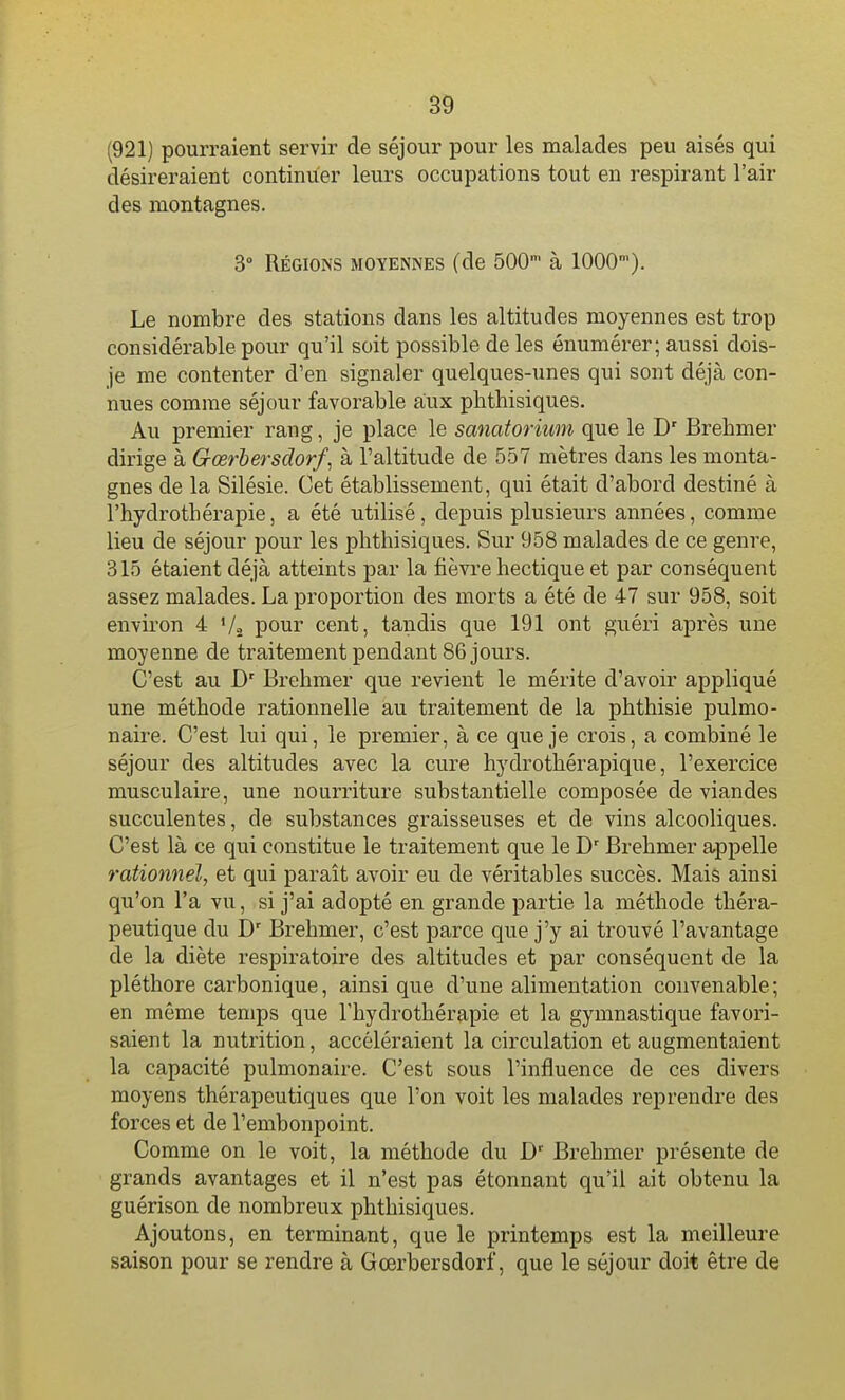 (921) pourraient servir de séjour pour les malades peu aisés qui désireraient continuer leurs occupations tout en respirant l'air des montagnes. 3° Régions moyennes (de 500' à 1000). Le nombre des stations dans les altitudes moyennes est trop considérable pour qu'il soit possible de les énumérer; aussi dois- je me contenter d'en signaler quelques-unes qui sont déjà con- nues comme séjour favorable aux phtliisiques. Au premier rang, je place le sanatorium que le D' Brehmer dirige à Gœrbersdorf, à l'altitude de 557 mètres dans les monta- gnes de la Silésie. Cet établissement, qui était d'abord destiné à l'hydrotbérapie, a été utilisé, depuis plusieurs années, comme lieu de séjour pour les pbthisiques. Sur 958 malades de ce genre, 315 étaient déjà atteints par la fièvre hectique et par conséquent assez malades. La proportion des morts a été de 47 sur 958, soit environ 4 Va pour cent, tandis que 191 ont guéri après une moyenne de traitement pendant 86 jours. C'est au D' Brehmer que revient le mérite d'avoir appliqué une méthode rationnelle au traitement de la phthisie pulmo- naire. C'est lui qui, le premier, à ce que je crois, a combiné le séjour des altitudes avec la cure hydrothérapique, l'exercice musculaire, une nourriture substantielle composée de viandes succulentes, de substances graisseuses et de vins alcooliques. C'est là ce qui constitue le traitement que le Brehmer appelle rationnel, et qui paraît avoir eu de véritables succès. Mais ainsi qu'on l'a vu, si j'ai adopté en grande partie la méthode théra- peutique du D' Brehmer, c'est parce que j'y ai trouvé l'avantage de la diète respiratoire des altitudes et par conséquent de la pléthore carbonique, ainsi que d'une alimentation convenable; en môme temps que l'hydrothérapie et la gymnastique favori- saient la nutrition, accéléraient la circulation et augmentaient la capacité pulmonaire. C'est sous l'influence de ces divers moyens thérapeutiques que l'on voit les malades reprendre des forces et de l'embonpoint. Comme on le voit, la méthode du D' Brehmer présente de grands avantages et il n'est pas étonnant qu'il ait obtenu la guérison de nombreux pbthisiques. Ajoutons, en terminant, que le printemps est la meilleure saison pour se rendre à Gœrbersdorf, que le séjour doit être de