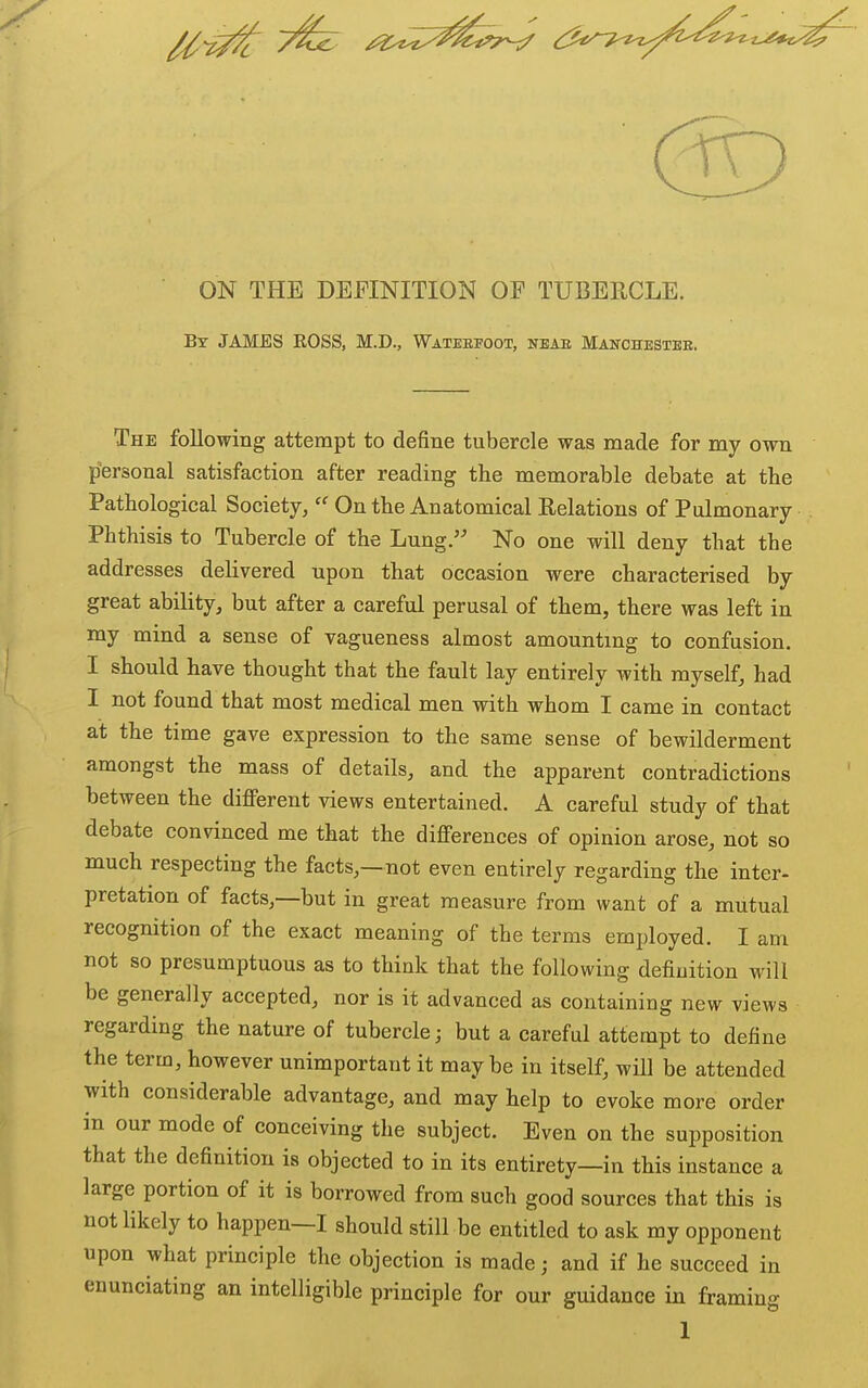 ON THE DEFINITION OF TUBERCLE. Bt JAMES EOSS, M.D., Wateefoot, neae Manchestee. The following attempt to define tubercle was made for my own personal satisfaction after reading the memorable debate at the Pathological Society,  On the Anatomical Relations of Pulmonary Phthisis to Tubercle of the Lung. No one will deny that the addresses delivered upon that occasion were characterised by great ability, but after a careful perusal of them, there was left in my mind a sense of vagueness almost amounting to confusion. I should have thought that the fault lay entirely with myself, had I not found that most medical men with whom I came in contact at the time gave expression to the same sense of bewilderment amongst the mass of details, and the apparent contradictions between the different views entertained. A careful study of that debate convinced me that the differences of opinion arose, not so much respecting the facts,—not even entirely regarding the inter- pretation of facts,—but in great measure from want of a mutual recognition of the exact meaning of the terms employed. I am not so presumptuous as to think that the following definition will be generally accepted, nor is it advanced as containing new views regarding the nature of tubercle; but a careful attempt to define the term, however unimportant it maybe in itself, wHl be attended with considerable advantage, and may help to evoke more order in our mode of conceiving the subject. Even on the supposition that the definition is objected to in its entirety—in this instance a large portion of it is borrowed from such good sources that this is not likely to happen—I should still be entitled to ask my opponent upon what principle the objection is made; and if he succeed in enunciating an intelligible principle for our guidance in framing