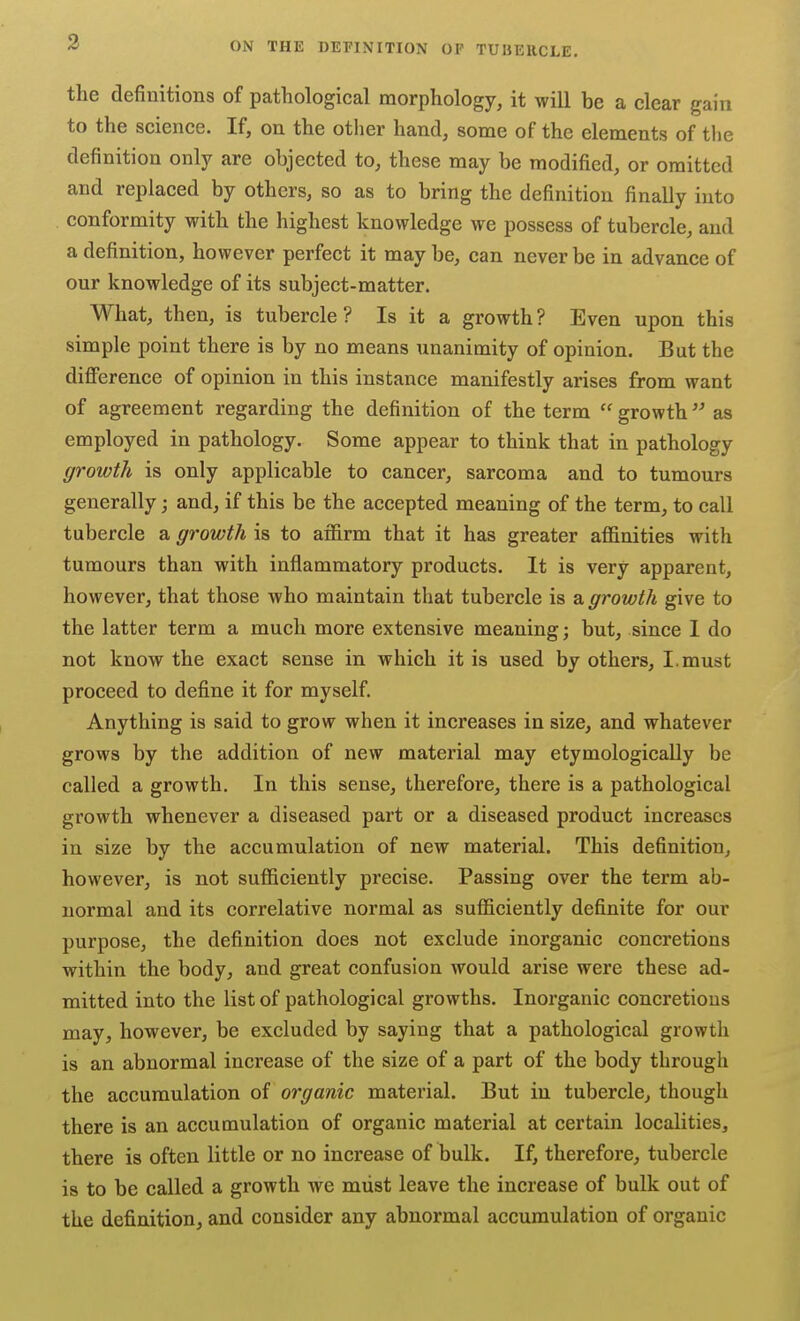 the definitions of pathological morphology, it will be a clear gain to the science. If, on the other hand, some of the elements of the definition only are objected to, these may be modified, or omitted and replaced by others, so as to bring the definition finally into conformity with the highest knowledge we possess of tubercle, and a definition, however perfect it may be, can never be in advance of our knowledge of its subject-matter. What, then, is tubercle? Is it a growth? Even upon this simple point there is by no means unanimity of opinion. But the diflference of opinion in this instance manifestly arises from want of agreement regarding the definition of the term  growth as employed in pathology. Some appear to think that in pathology growth is only applicable to cancer, sarcoma and to tumours generally; and, if this be the accepted meaning of the term, to call tubercle a growth is to affirm that it has greater affinities with tumours than with inflammatory products. It is very apparent, however, that those who maintain that tubercle is a growth give to the latter term a much more extensive meaning; but, since I do not know the exact sense in which it is used by others, I.must proceed to define it for myself. Anything is said to grow when it increases in size, and whatever grows by the addition of new material may etymologically be called a growth. In this sense, therefore, there is a pathological growth whenever a diseased part or a diseased product increases in size by the accumulation of new material. This definition, however, is not sufficiently precise. Passing over the term ab- normal and its correlative normal as sufficiently definite for our purpose, the definition does not exclude inorganic concretions within the body, and great confusion would arise were these ad- mitted into the list of pathological growths. Inorganic concretions may, however, be excluded by saying that a pathological growth is an abnormal increase of the size of a part of the body through the accumulation of organic material. But in tubercle, though there is an accumulation of organic material at certain localities, there is often little or no increase of bulk. If, therefore, tubercle is to be called a growth we must leave the increase of bulk out of the definition, and consider any abnormal accumulation of organic