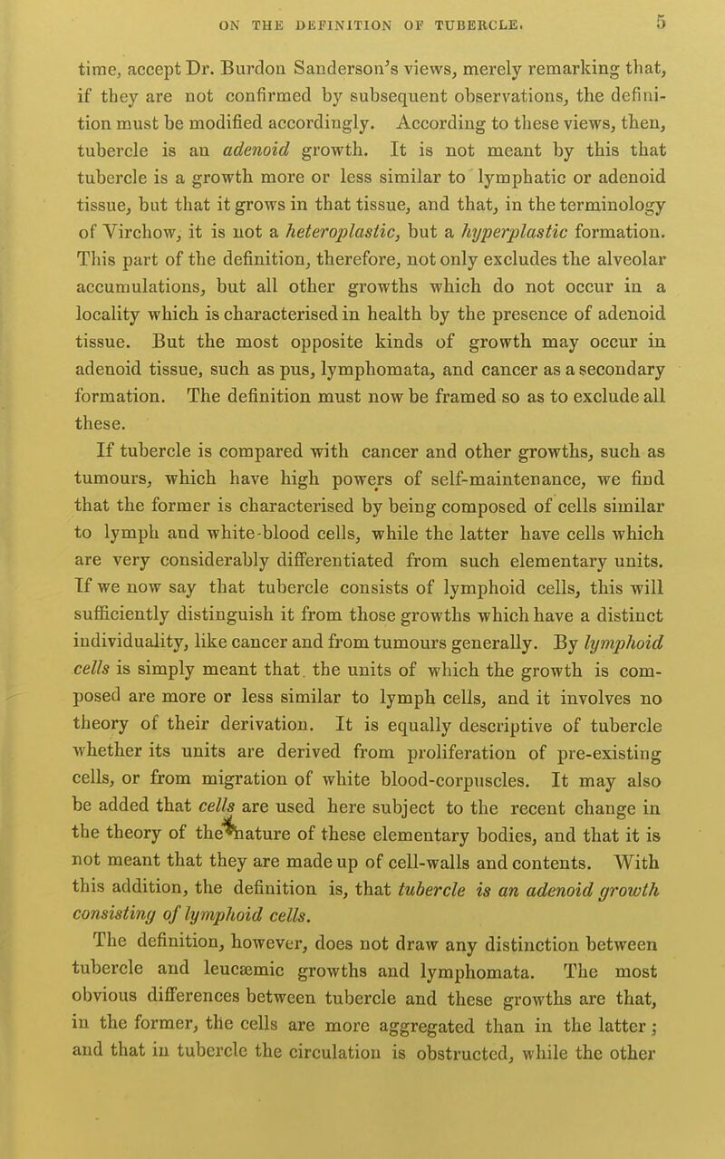 time, accept Dr. Burdon Sanderson's views, merely remarking that, if they are not confirmed by subsequent observations, the defini- tion must be modified accordingly. According to these views, then, tubercle is an adenoid growth. It is not meant by this that tubercle is a growth more or less similar to lymphatic or adenoid tissue, but that it grows in that tissue, and that, in the terminology of VirchoWj it is not a heteroplastic, but a hyperplastic formation. This part of the definition, therefore, not only excludes the alveolar accumulations, but all other growths which do not occur in a locality which is characterised in health by the presence of adenoid tissue. But the most opposite kinds of growth may occur in adenoid tissue, such as pus, lymphomata, and cancer as a secondary formation. The definition must now be framed so as to exclude all these. If tubercle is compared with cancer and other growths, such as tumours, which have high powers of self-maintenance, we find that the former is characterised by being composed of cells similar to lymph and white-blood cells, while the latter have cells which are very considerably differentiated from such elementary units. If we now say that tubercle consists of lymphoid cells, this will sufficiently distinguish it from those growths which have a distinct individuality, like cancer and from tumours generally. By lymphoid cells is simply meant that, the units of which the growth is com- posed are more or less similar to lymph cells, and it involves no theory of their derivation. It is equally descriptive of tubercle whether its units are derived from proliferation of pre-existing cells, or from migration of white blood-corpuscles. It may also be added that cells are used here subiect to the recent chansre in the theory of the«tature of these elementary bodies, and that it is not meant that they are made up of cell-walls and contents. With this addition, the definition is, that tubercle is an adenoid growth consisting of lymphoid cells. The definition, however, does not draw any distinction between tubercle and leucsemic growths and lymphomata. The most obvious differences between tubercle and these growths are that, in the former, the cells are more aggregated than in the latter; and that in tubercle the circulation is obstructed, while the other