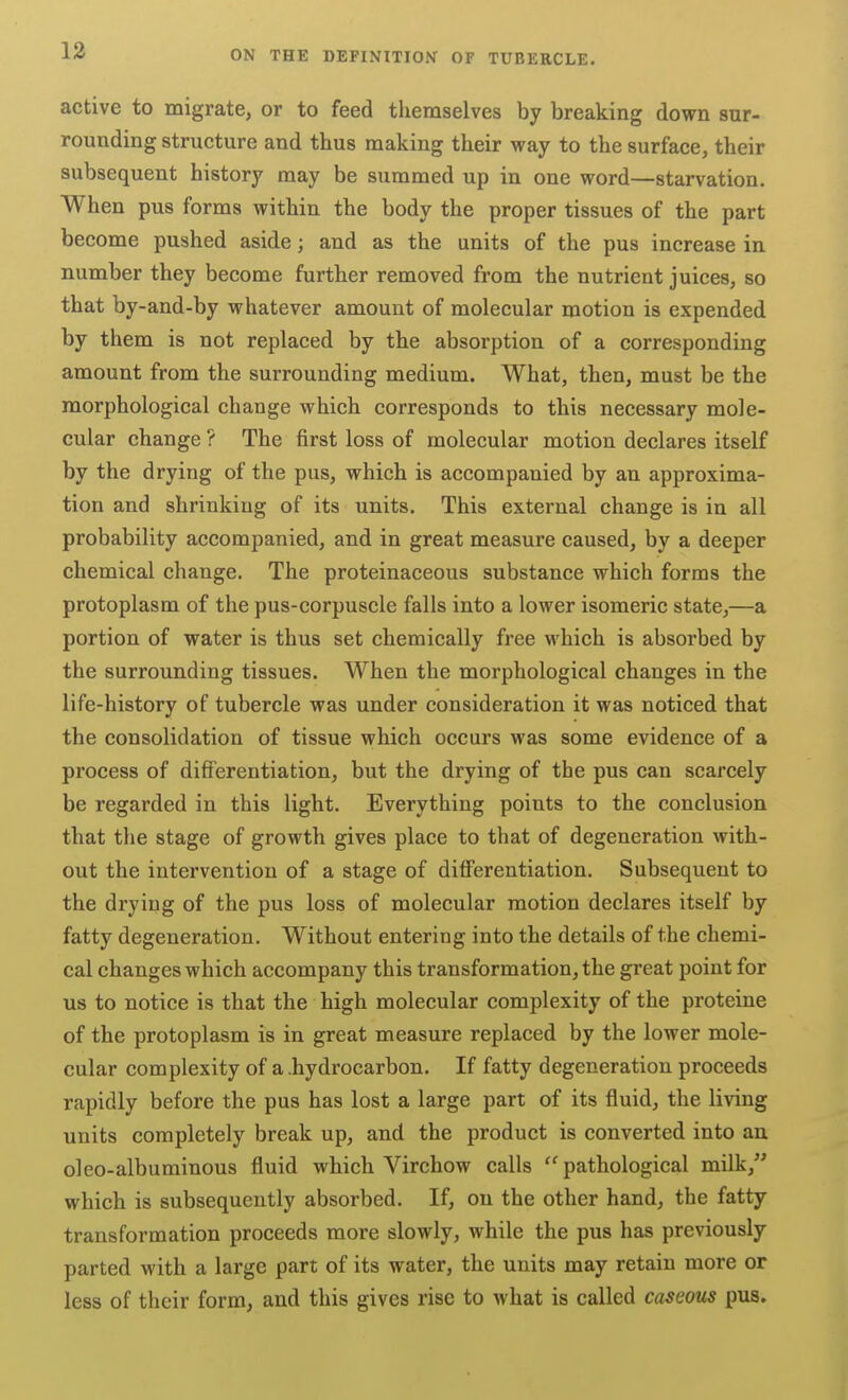 active to migrate, or to feed themselves by breaking down sur- rounding structure and thus making their way to the surface, their subsequent history may be summed up in one word—starvation. When pus forms within the body the proper tissues of the part become pushed aside; and as the units of the pus increase in number they become further removed from the nutrient juices, so that by-and-by whatever amount of molecular motion is expended by them is not replaced by the absorption of a corresponding amount from the surrounding medium. What, then, must be the morphological change which corresponds to this necessary mole- cular change ? The first loss of molecular motion declares itself by the drying of the pus, which is accompanied by an approxima- tion and shrinking of its units. This external change is in all probability accompanied, and in great measure caused, by a deeper chemical change. The proteinaceous substance which forms the protoplasm of the pus-corpuscle falls into a lower isomeric state,—a portion of water is thus set chemically free which is absorbed by the surrounding tissues. When the morphological changes in the life-history of tubercle was under consideration it was noticed that the consolidation of tissue which occurs was some evidence of a process of differentiation, but the drying of the pus can scarcely be regarded in this light. Everything points to the conclusion that tlie stage of growth gives place to that of degeneration with- out the intervention of a stage of differentiation. Subsequent to the drying of the pus loss of molecular motion declares itself by fatty degeneration. Without entering into the details of the chemi- cal changes which accompany this transformation, the great point for us to notice is that the high molecular complexity of the proteine of the protoplasm is in great measure replaced by the lower mole- cular complexity of a .hydrocarbon. If fatty degeneration proceeds rapidly before the pus has lost a large part of its fluid, the living units completely break up, and the product is converted into an oleo-albuminous fluid which Virchow calls pathological milk, which is subsequently absorbed. If, on the other hand, the fatty transformation proceeds more slowly, while the pus has previously parted with a large part of its water, the units may retain more or less of their form, and this gives rise to what is called caseous pus.