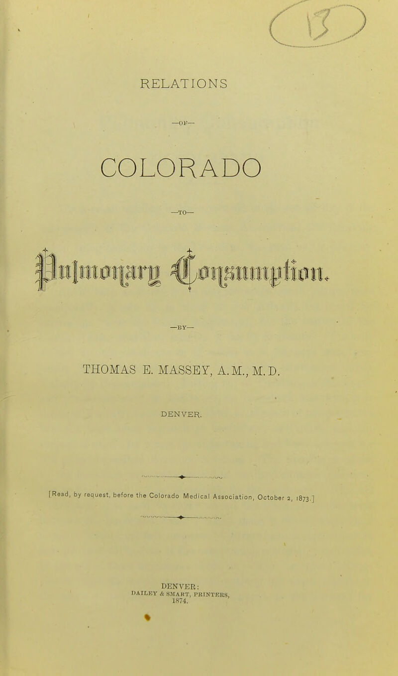 RELATIONS —OF— COLORADO —TO— —By— THOMAS E. MASSEY, A.M.,M.D. DENVER. [Read, by request, before the Colorado Medical Association, October 2, 1873. DENVER: DAILEY & SMAHT, I'UINTKKS, 1H74. %