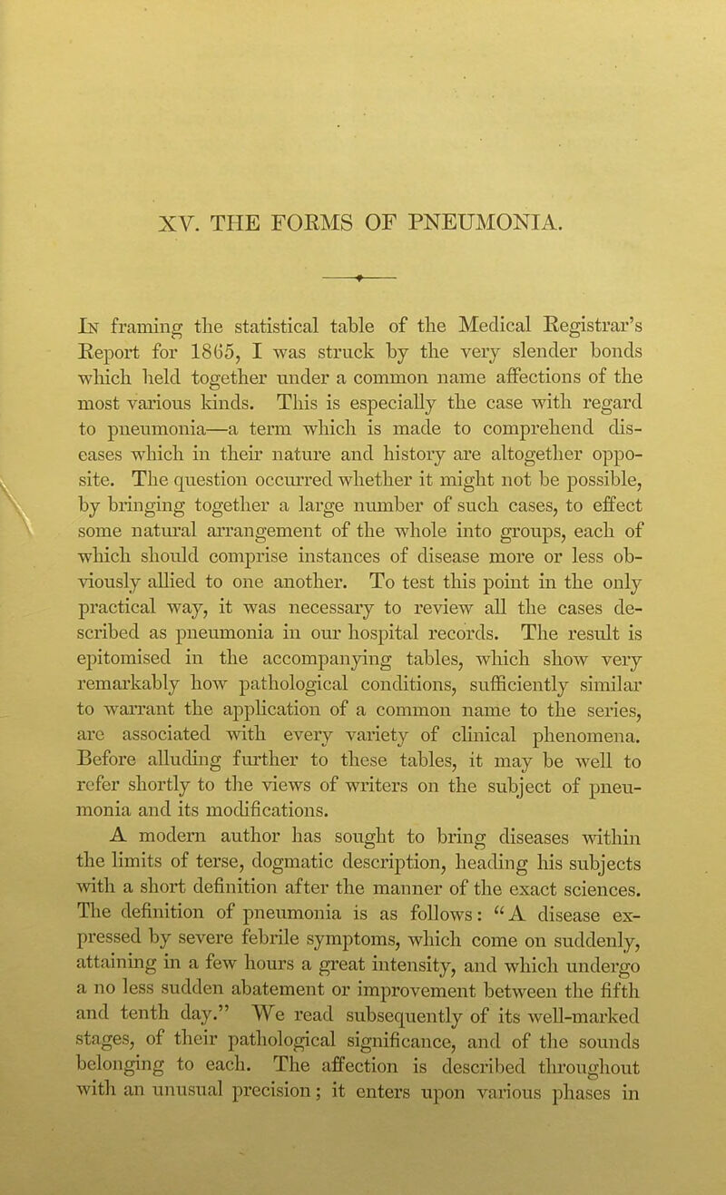 In framing the statistical table of the Medical Registrar's Report for 18G5, I was struck by the very slender bonds which held together under a common name affections of the most various kinds. This is especially the case with regard to pnenmonia—a term which is made to comprehend dis- eases which in theu' nature and history are altogether oppo- site. The question occm'red whether it might not be possible, by bringing together a large number of such cases, to effect some natm'al an'angement of the whole into groups, each of which should comprise instances of disease more or less ob- viously allied to one another. To test this point in the only practical way, it was necessary to review all the cases de- scribed as pneumonia in our hospital records. The result is epitomised in the accompanying tables, which show very remarkably how pathological conditions, sufficiently similar to wan*ant the appHcation of a common name to the series, are associated with every variety of clinical phenomena. Before alluding fm'ther to these tables, it may be well to refer shortly to the views of writers on the subject of pneu- monia and its modifications. A modern author laas sought to bring diseases within the limits of terse, dogmatic description, heading his subjects with a short definition after the manner of the exact sciences. The definition of pneumonia is as follows: A disease ex- pressed by severe febrile symptoms, which come on suddenly, attaining in a few hours a great intensity, and which undergo a no less sudden abatement or improvement between the fifth and tenth day. We read subsequently of its well-marked stages, of their pathological significance, and of tlie sounds belonging to each. The affection is described throughout with an unusual precision; it enters upon various phases in