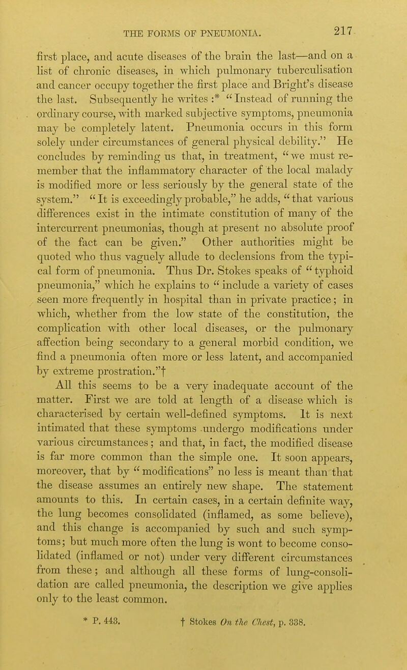 fii'st place, and acute diseases of the brain the last—and on a list of chronic diseases, in which pulmonary tuberculisation and cancer occupy together the first place and Bright's disease the last. Subsequently he writes :*  Instead of running the ordinary course, with marked subjective symptoms, pneumonia may be completely latent. Pneumonia occurs in this form solely imder circumstances of general physical debility. He concludes by reminding us that, in treatment,  we must re- member that the inflammatory character of the local malady is modified more or less seriously by the general state of the system. It is exceedingly probable, he adds, that various differences exist in the intimate constitution of many of the intercurrent pneumonias, though at present no absolute proof of the fact can be given. Other authorities might be quoted who thus vaguely allude to declensions from the typi- cal form of pneumonia. Thus Dr. Stokes speaks of  typhoid pneumonia, which he explains to  include a variety of cases seen more frequently in hospital than in private practice; in which, whether from the low state of the constitution, the complication with other local diseases, or the pulmonary affection being secondary to a general morbid condition, we find a pneumonia often more or less latent, and accompanied by extreme prostration.! All this seems to be a very inadequate account of the matter. First we are told at length of a disease which is characterised by certain well-defined symptoms. It is next intimated that these symptoms undergo modifications under various circumstances; and that, in fact, the modified disease is far more common than the simple one. It soon appears, moreover, that by  modifications no less is meant than that the disease assumes an entirely new shape. The statement amounts to this. In certain cases, in a certain definite way, the lung becomes consolidated (inflamed, as some believe), and this change is accompanied by such and such symp- toms; but much more often the lung is wont to become conso- lidated (inflamed or not) under very different circumstances from these; and although all these forms of lung-consoli- dation are called pneumonia, the description we give applies only to the least common. * P. 443. t Stokes On the Chest, p. 338.