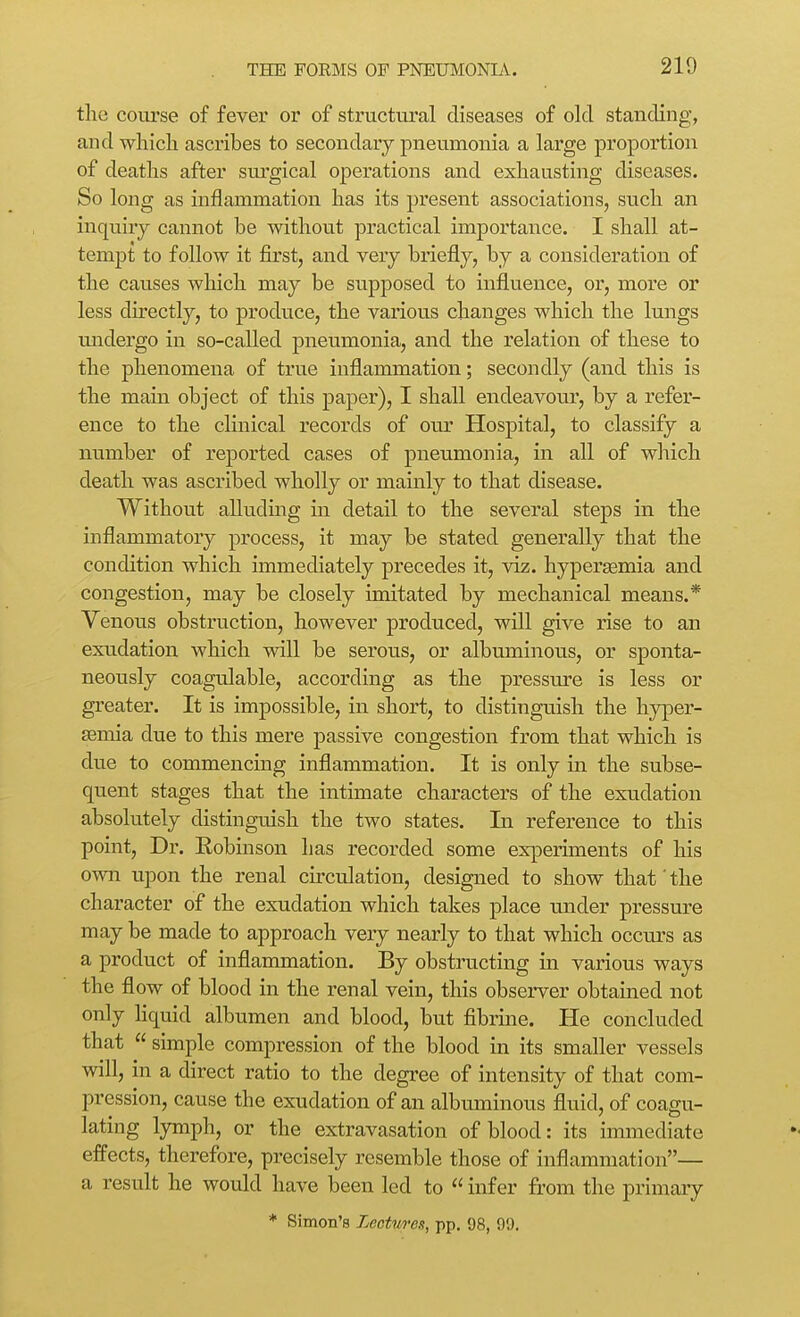 the course of fever or of structural diseases of old standing, and which ascribes to secondary pneumonia a large proportion of deaths after sm'gical operations and exhausting diseases. So long as inflammation has its present associations, such an inquiry cannot be withou.t practical importance. I shall at- tempt to follow it first, and very briefly, by a consideration of the causes which may be supposed to influence, or*, more or less du-ectly, to produce, the various changes which the lungs undergo in so-called pneumonia, and the relation of these to the phenomena of true inflammation; secondly (and this is the main object of this paper), I shall endeavour, by a refer- ence to the clinical records of our Hospital, to classify a number of reported cases of pneumonia, in all of which death was ascribed wholly or mainly to that disease. Without alluding in detail to the several steps in the inflammatory process, it may be stated generally that the condition which immediately precedes it, viz. hypersemia and congestion, may be closely imitated by mechanical means.* Yenous obstruction, however produced, will give rise to an exudation which will be serous, or albuminous, or sponta- neously coagulable, according as the pressure is less or greater. It is impossible, in short, to distinguish the hyper- ffimia due to this mere passive congestion from that which is due to commencing inflammation. It is only in the subse- quent stages that the intimate characters of the exudation absolutely distinguish the two states. In reference to this point, Dr. Eobinson has recorded some experiments of his own upon the renal circulation, designed to show that'the character of the exudation which takes place under pressure may be made to approach very nearly to that which occurs as a product of inflammation. By obstructing in various ways the flow of blood in the renal vein, this observer obtained not only hquid albumen and blood, but fibrine. He concluded that  simple compression of the blood in its smaller vessels will, in a direct ratio to the degree of intensity of that com- pression, cause the exudation of an albuminous fluid, of coagu- lating lymph, or the extravasation of blood: its immediate effects, therefore, precisely resemble those of inflammation— a result he would have been led to  infer fi'om the primary * Simon's Lectures, pp. 98, 90,