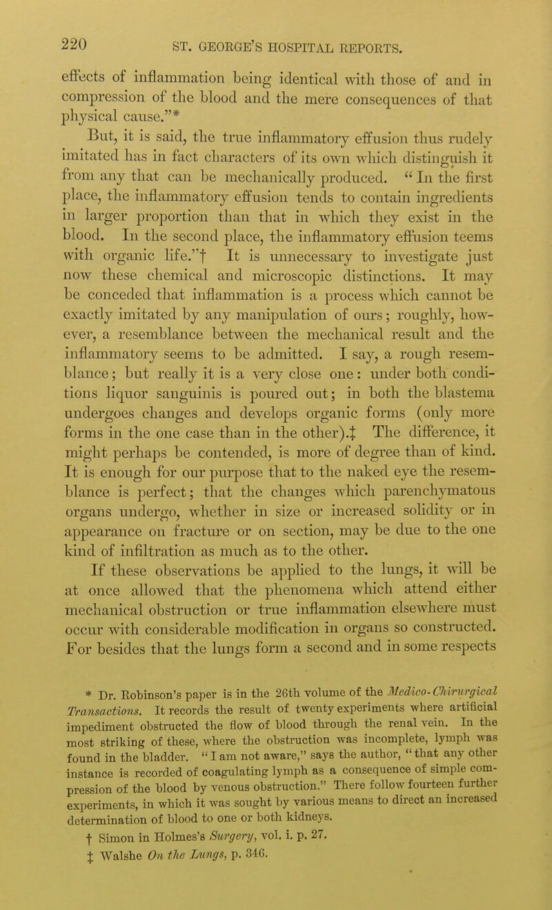 effects of inflammation being identical with those of and in compression of the blood and the mere consequences of that physical cause.* But, it is said, the true inflammatory effusion thus rudely imitated has in fact characters of its own which distinguish it from any that can be mechanically produced. In the first place, the inflammatory effusion tends to contain ingredients in larger proportion than that in which they exist in the blood. In the second j)lace, the inflammatory efiusion teems with organic life.t It is unnecessary to investigate just now these chemical and microscopic distinctions. It may be conceded that inflammation is a process which cannot be exactly imitated by any manipulation of om-s; roughly, how- ever, a resemblance between the mechanical result and the inflammatory seems to be admitted. I say, a rough resem- blance ; but really it is a very close one : under both condi- tions liquor sanguinis is poured out; in both the blastema undergoes changes and develops organic forms (only more forms in the one case than in the other) .J The difierence, it might perhaps be contended, is more of degree than of kind. It is enough for our purpose that to the naked eye the resem- blance is perfect; that the changes which parenchpnatous organs undergo, whether in size or increased solidity or in appearance on fractm-e or on section, may be due to the one kind of infiltration as much as to the other. If these observations be applied to the kings, it will be at once allowed that the phenomena which attend either mechanical obstruction or true inflammation elsewhere must occm- with considerable modification in organs so constnicted. For besides that the lungs form a second and in some respects * Dr. Robinson's paper is in the 26th voliune of the Medico- Cliimrgical Transactions. It records the result of twenty experiments where artificial impedunent obstructed the flow of blood through the renal vein. In the most striking of these, where the obstruction was incomplete, lymph was found in the bladder. I am not aware, says the author, that any other instance is recorded of coagulating lymph as a consequence of simple com- pression of the blood by venous obstruction. Tliere follow fourteen further experiments, in which it was sought by various means to direct an increased determination of blood to one or both kidneys. t Simon in Holmes's Surgery, vol. i. p. 27. X Walshe On the Jyungs, p. 346.