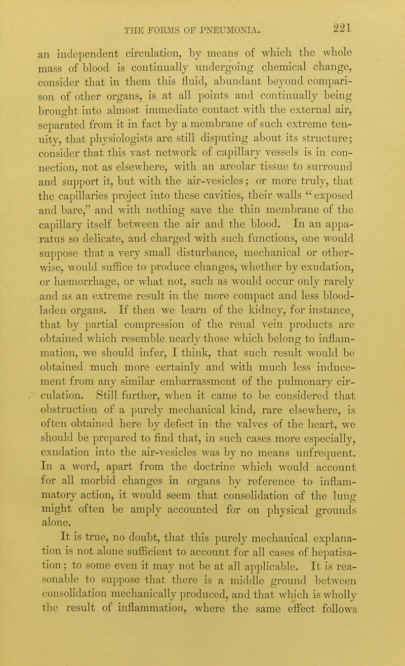 an independent circulation, by means of which the whole mass of blood is continually undergoing chemical change, consider that in them this fluid, abundant beyond compari- son of other organs, is at all points and continually being brought into almost immediate contact with the external air, separated from it in fact by a membrane of such extreme ten- uity, that physiologists are still disputing about its structure; consider that this vast network of capillary vessels is in con- nection, not as elsewhere, with an areolar tissue to surround and support it, but with the air-vesicles; or more truly, that the capillaries project into these cavities, their walls  exposed and bare, and with nothing save the thin membrane of the capillary itself between the air and the blood. In an appa- ratus so delicate, and charged with such functions, one would suppose that a very small disturbance, mechanical or other- wise, would suffice to produce changes, whether by exudation, or haemorrhage, or what not, such as would occur only rarely and as an extreme result in the more compact and less blood- laden organs. If then we learn of the Iddney, for instance, that by partial compression of the renal vein products are obtained which resemble nearly those which belong to inflam- mation, we should infer, I think, that such result wotdd be obtained much more certainly and with much less induce- ment from any similar embarrassment of the pulmonary cir- culation. Still further, when it came to be considered that obstruction of a purely mechanical land, rare elsewhere, is often obtained here by defect in the valves of the heart, we should be prepared to find that, in such cases more especially, exudation into the air-vesicles was by no means unfrequent. In a word, apart from the doctrine which would account for all morbid changes in organs by reference to inflam- matory action, it would seem that consolidation of the lung might often be amply accounted for on physical grounds alone. It is true, no doubt, that this purely mechanical explana- tion is not alone sufficient to account for all cases of hepatisa- tion; to some even it may not be at all applicable. It is rea- sonable to suppose that there is a middle ground between consolidation mechanically produced, and that which is wholly the result of inflammation, where the same effect follows