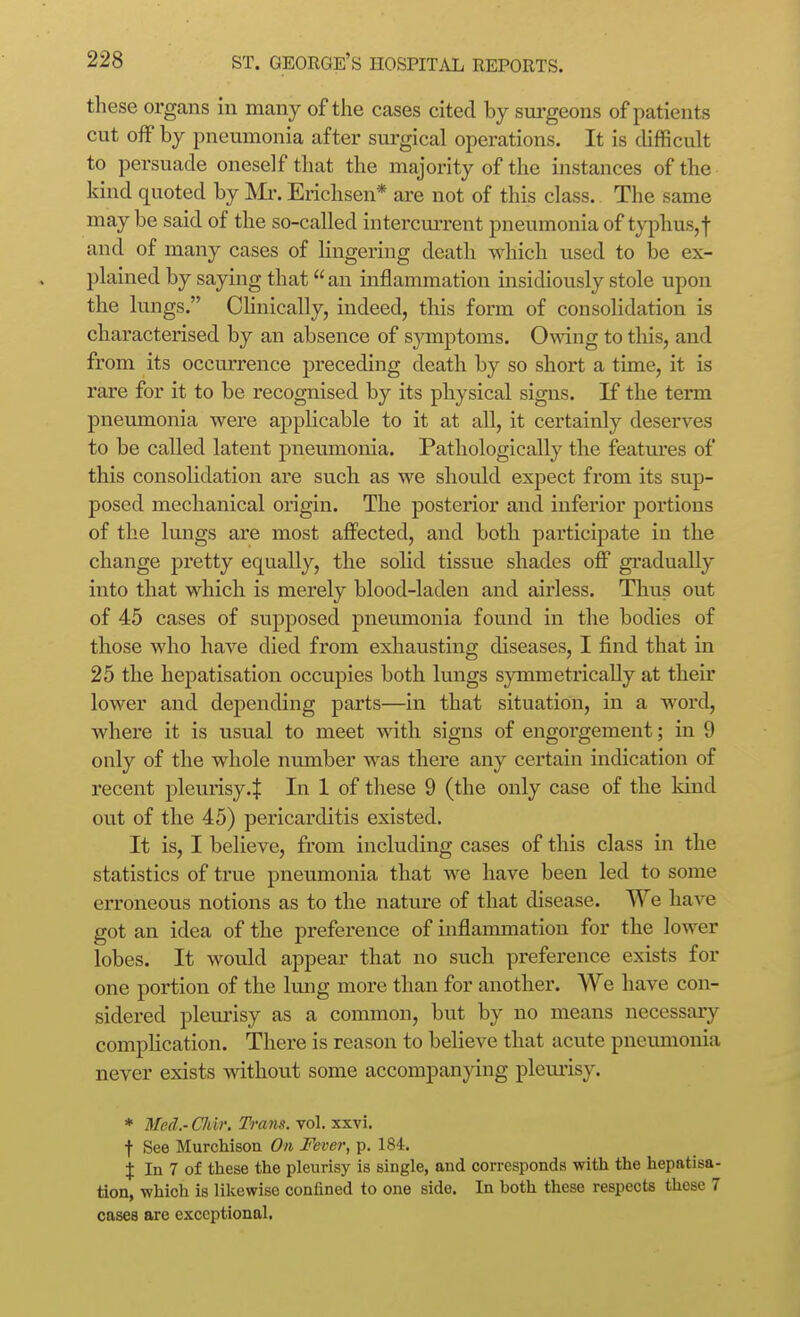these organs in many of the cases cited by sui-geons of patients cut off by pneumonia after surgical operations. It is difficult to persuade oneself that the majority of the instances of the kind quoted by Mi'. Erichsen* are not of this class. The same maybe said of the so-called intercm-rent pneumonia of typhus, f and of many cases of lingering death which used to be ex- plained by saying that an inflammation insidiously stole upon the lungs. Chnically, indeed, this form of consolidation is characterised by an absence of sjnnptoms. Omng to this, and from its occurrence preceding death by so short a time, it is rare for it to be recognised by its physical signs. If the term pneumonia were applicable to it at all, it certainly deserves to be called latent pneumonia. Pathologically the features of this consolidation are such as we should expect from its sup- posed mechanical origin. The posterior and inferior portions of the lungs are most affected, and both participate in the change pretty equally, the solid tissue shades off gi'adually into that which is merely blood-laden and airless. Thus out of 45 cases of supposed pneumonia found in the bodies of those who have died from exhausting diseases, I find that in 25 the hepatisation occupies both lungs symmetrically at their lower and depending parts—in that situation, in a word, where it is usual to meet with signs of engorgement; in 9 only of the whole number was there any certain indication of recent pleurisy.^ In 1 of these 9 (the only case of the kind out of the 45) pericarditis existed. It is, I believe, from including cases of this class in the statistics of true pneumonia that we have been led to some erroneous notions as to the nature of that disease. We have got an idea of the preference of inflammation for the lower lobes. It would appear that no such preference exists for one portion of the Imig more than for another. We have con- sidered pleurisy as a common, but by no means necessary compUcation. There is reason to believe that acute pneumonia never exists without some accompanying pleurisy. * Med.- CJdr. Tram. vol. xxvi. t See Murchison On Fever, p. 184, j In 7 of these the pleurisy is single, and corresponds with the hepatisa- tion, which is likewise confined to one side. In hoth these respects these 7 cases are exceptional.