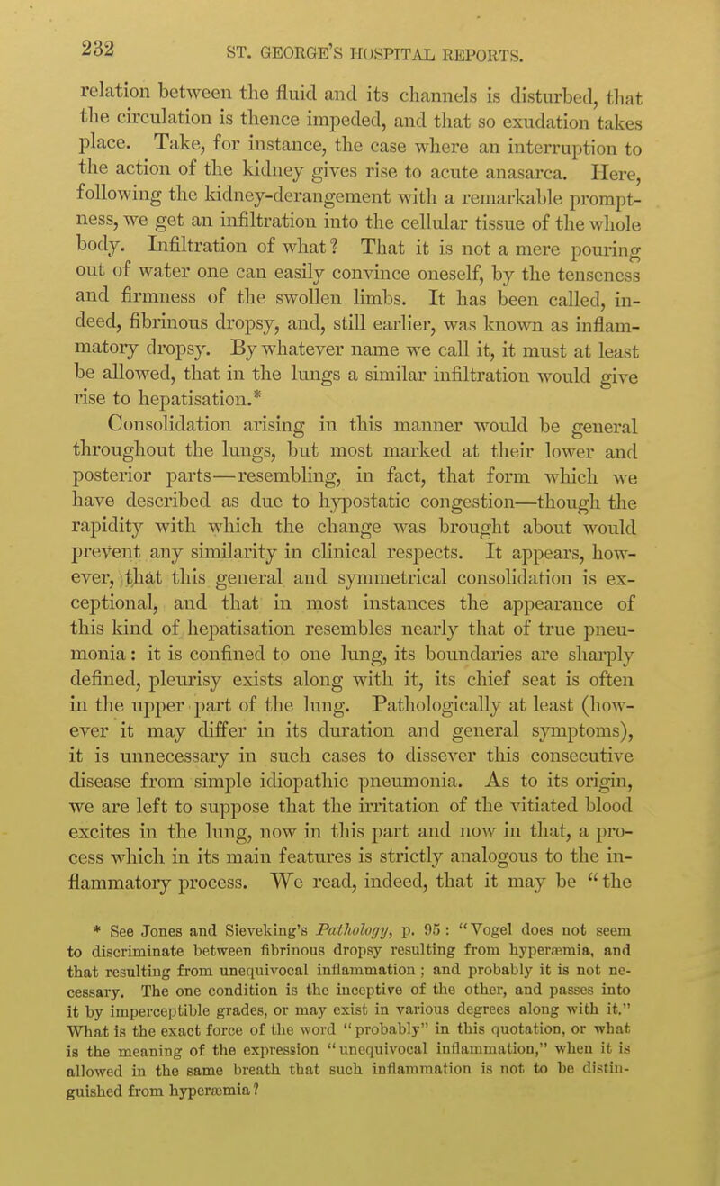 relation between the fluid and its channels is disturbed, that the circulation is thence impeded, and that so exudation takes place. Take, for instance, the case where an interruption to the action of the kidney gives rise to acute anasarca. Here, following the kidney-derangement with a remarkable prompt- ness, we get an infiltration into the cellular tissue of the whole body. Infiltration of what? That it is not a mere pouring out of water one can easily convince oneself, by the tenseness and firmness of the swollen limbs. It has been called, in- deed, fibrinous dropsy, and, still earlier, was known as inflam- matoiy dropsy. By whatever name we call it, it must at least be allowed, that in the lungs a similar infiltration would give rise to hepatisation.* Consolidation arising in this manner woidd be general throughout the lungs, but most marked at their lower and posterior parts—resembling, in fact, that form Avhich we have described as due to hypostatic congestion—though the rapidity with which the change was brought about would prevent any similarity in clinical respects. It appears, how- ever, tha.t this general and symmetrical consoHdation is ex- ceptional, and that in most instances the appearance of this kind of hejiatisation resembles nearly that of true pneu- monia : it is confined to one lung, its boundaries are sharply defined, pleurisy exists along with it, its chief seat is often in the upper part of the lung. Pathologically at least (how- ever it may differ in its duration and general symptoms), it is unnecessary in such cases to dissever this consecutive disease from simple idiopathic pneumonia. As to its origin, we are left to suppose that the irritation of the vitiated blood excites in the lung, now in this part and now in that, a pro- cess which in its main featui'es is strictly analogous to the in- flammatory process. We read, indeed, that it may be  the * See Jones and Sieveking's Patliology, p. 95 :  Yogel does not seem to discriminate between fibrinous dropsy resulting from hyperaemia, and that resulting from unequivocal inflammation ; and probably it is not ne- cessary. The one condition is the inceptive of tlie other, and passes into it by imperceptible grades, or may exist in various degrees along with it. What is the exact force of the word probably in this quotation, or what is the meaning of the expression  unequivocal inflammation, when it is allowed in the same breath that such inflammation is not to be distin- guished from hyperemia ?