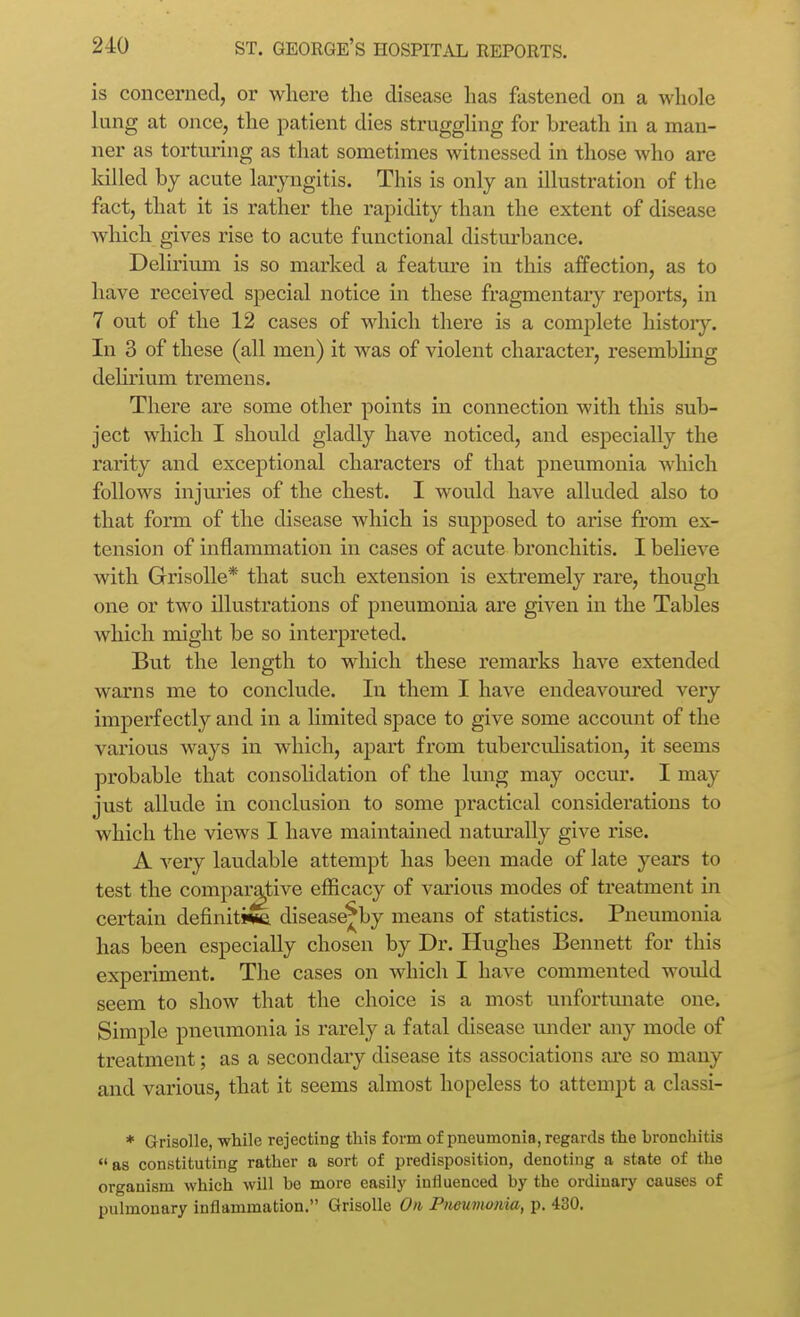 is concerned, or where the disease has fastened on a whole lung at once, the patient dies struggling for breath in a man- ner as torturing as that sometimes witnessed in those who are killed by acute laryngitis. This is only an illustration of the fact, that it is rather the rapidity than the extent of disease which gives rise to acute functional disturbance. Deliriiun is so marked a feature in this affection, as to have received special notice in these fragmentary reports, in 7 out of the 12 cases of which there is a complete history. In 3 of these (all men) it was of violent character, resembhng delirium tremens. There are some other points in connection with this sub- ject which I should gladly have noticed, and especially the rarity and exceptional characters of that pneumonia which follows injuries of the chest. I would have alluded also to that form of the disease which is supposed to arise from ex- tension of inflammation in cases of acute bronchitis. I beheve with Grisolle* that such extension is extremely rare, though one or two illustrations of pneumonia are given in the Tables which might be so interpreted. But the length to which these remarks have extended warns me to conclude. In them I have endeavom'ed very imperfectly and in a limited space to give some account of the various ways in which, aj)art from tuberculisation, it seems probable that consoUdation of the lung may occur. I may just allude in conclusion to some practical considerations to which the views I have maintained natm'ally give rise. A very laudable attempt has been made of late years to test the compai^tive efficacy of various modes of treatment in certain definitive disease^by means of statistics. Pneumonia has been especially chosen by Dr. Hvxghes Bennett for this experiment. The cases on which I have commented woidd seem to show that the choice is a most unfortmiate one. Simple pneumonia is rarely a fatal disease under any mode of treatment; as a secondaiy disease its associations ai-e so many and various, that it seems almost hopeless to attempt a classi- * Grisolle, while rejecting this form of pneumonia, regards the bronchitis as constituting rather a sort of predisposition, denoting a state of the organism which will be more easily influenced by the ordinary causes of pulmonary inflammation. Grisolle On Pnetwtonia, p. 430.