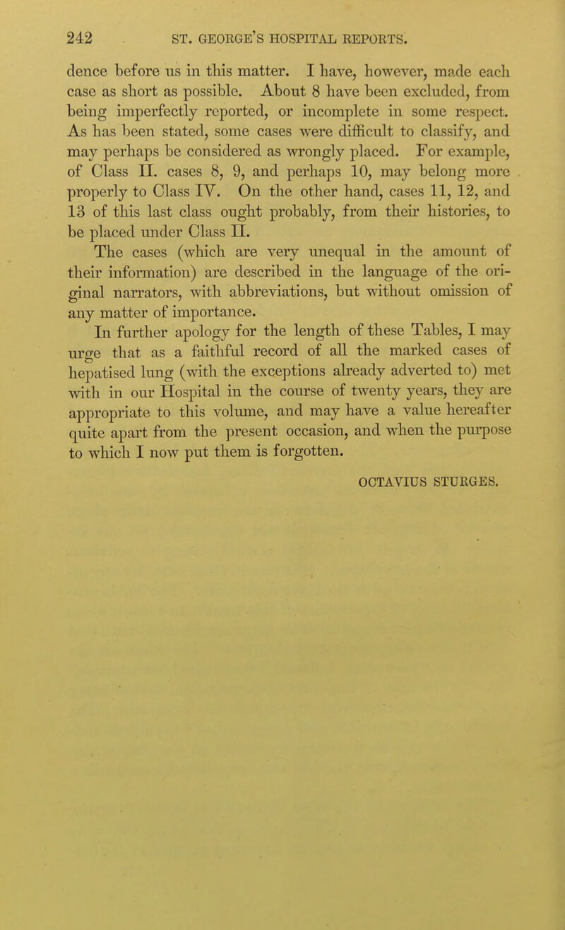 dence before us in this matter. I have, however, made each case as short as possible. About 8 have been excluded, from being imperfectly reported, or incomplete in some respect. As has been stated, some cases were difficult to classify, and may perhaps be considered as %vrongly placed. For example, of Class II. cases 8, 9, and perhaps 10, may belong more properly to Class IV. On the other hand, cases 11, 12, and 13 of this last class ought probably, from their histories, to be placed under Class II. The cases (which are very unequal in the amount of their information) are described in the language of the ori- ginal narrators, with abbreviations, but without omission of any matter of importance. In further apology for the length of these Tables, I may urge that as a faithful record of all the marked cases of hepatised lung (with the exceptions already adverted to) met with in our Hospital in the course of twenty years, they are appropriate to this volume, and may have a value hereafter quite apart from the present occasion, and when the pm-pose to which I now put them is forgotten. OCTAVIUS STURGES.