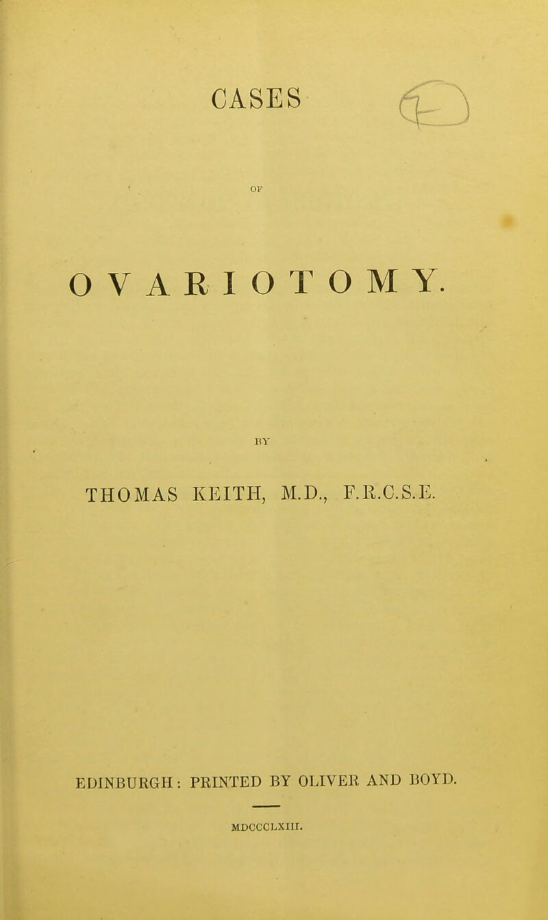CASES _ \ OF OVARIOTOMY. BY THOMAS KEITH, M.D., F.R.C.S.E. EDINBURGH : PRINTED BY OLIVER AND BOYD. MDCCCLXIII.