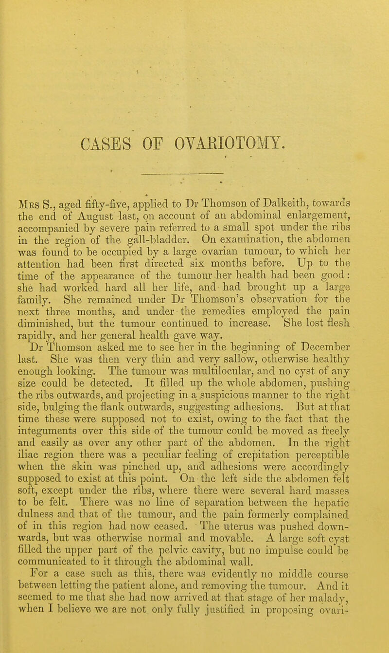 CASES OF OYAEIOTOMY. Mrs S., aged fifty-five, applied to Dr Thomson of Dalkeith, towards the end of August last, on account of an abdominal enlargement, accompanied by severe pain referred to a small spot under the ribs in the region of the gall-bladder. On examination, the abdomen was found to be occupied by a large ovarian tumour, to which her attention had been first directed six months before. Up to the time of the appearance of the tumour her health had been good: she had worked hard all her life, and- had brought up a large family. She remained under Dr Thomson's observation for the next three months, and under the remedies employed the pain diminished, but the tumour continued to increase. She lost flesh rapidly, and her general health gave way. Dr Thomson asked me to see her in the beginning of December last. She was then very thin and very sallow, otherwise healthy enough looking. The tumom- was multilocular, and no cyst of any size could be detected. It filled up the whole abdomen, pushing the ribs outwards, and projecting in a suspicious manner to the right side, bulging the flank outwards, suggesting adhesions. But at that time these were supposed not to exist, owing to the fact that the integuments over this side of the tumour could be moA^ed as freely and easily as over any other part of the abdomen. In the right iliac region there was a peculiar feeling of crepitation perceptible when the skin was pinched up, and adhesions were accordingly supposed to exist at this point. On the left side the abdomen felt soft, except under the ribs, where there were several hard masses to be felt. There was no line of separation between the hepatic dulness and that of tlie tumour, and the pain formerly complained of in this region had now ceased. The uterus was pushed down- wards, but was otherwise normal and movable. A large soft cyst filled the upper part of the pelvic cavity, but no impulse could be communicated to it through tne abdominal wall. For a case such as this, there was evidently no middle course between letting the patient alone, and removing the tumour. And it seemed to me that she had now arrived at that stage of her malady, when I believe we are not only fully justified in proposing ovari-