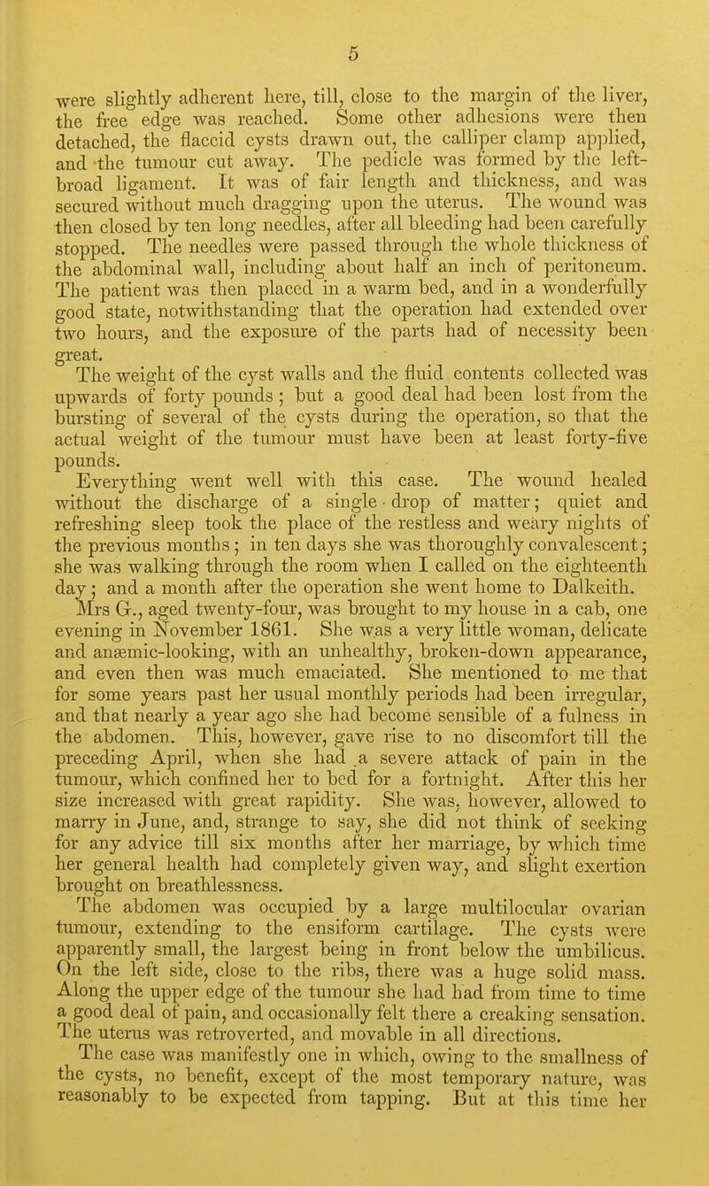 were slightly adherent here, till, close to the margin of the liver, the free edge was reached. Some other adhesions were then detached, the flaccid cysts drawn out, the calliper clamp applied, and the tumour cut away. The pedicle was formed by the left- broad ligament. It was of fair length and thickness, and was secured without much dragging upon the uterus. The wound was then closed by ten long needles, after all bleeding had been carefully stopped. The needles were passed through the whole thickness of the abdominal wall, including about half an inch of peritoneuna. The patient was then placed in a warm bed, and in a wonderfully good state, notwithstanding that the operation had extended over two hours, and the exposure of the parts had of necessity been great. The weight of the cyst walls and the fluid contents collected was upwards of forty pounds ; but a good deal had been lost from the bursting of several of the cysts during the operation, so that the actual weight of the tumour must have been at least forty-five pounds. Everything went well with this case. The wound healed without the discharge of a single • drop of matter; quiet and refreshing sleep took the place of the restless and weary nights of the previous months ; in ten days she was thoroughly convalescent; she was walking through the room when I called on the eighteenth day; and a month after the operation she went home to Dalkeith. Mrs Gr., aged twenty-four, was brought to my house in a cab, one evening in November 1861. She was a very little woman, delicate and anemic-looking, with an unhealthy, broken-down appearance, and even then was much emaciated. She mentioned to me that for some years past her usual monthly periods had been irregular, and that nearly a year ago she had become sensible of a fulness in the abdomen. This, however, gave rise to no discomfort till the preceding April, when she had .a severe attack of pain in the tumour, which confined her to bed for a fortnight. After this her size increased with great rapidity. She was. however, allowed to mai-ry in June, and, sti-ange to say, she did not think of seeking for any advice till six months after her marriage, by which time her general health had completely given way, and slight exertion brought on breathlessness. The abdomen was occupied by a large multilocular ovarian tumour, extending to the ensiform cartilage. The cysts were apparently small, the largest being in front below the umbilicus. On the left side, close to the ribs, there was a huge solid mass. Along the upper edge of the tumour she had had from time to time a good deal of pain, and occasionally felt there a creaking sensation. The uterus was retroverted, and movable in all directions. The case was manifestly one in which, owing to the smallness of the cysts, no benefit, except of the most temporary nature, was reasonably to be expected from tapping. But at this time her