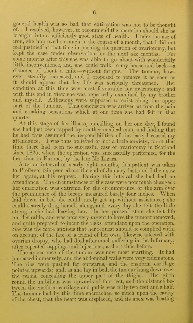 general health was so bad that extirpation was not to be thought of. I resolved, however, to recommend tlie operation should she be brought iiito a sufficiently good state of health. Under the use of iron,_ she improved so much in tlie course of a month, that I did not feel justified at that time in pushing the question of ovariotomy, but kept the case under observation for the next six months. For some months after this she was able to go about with wonderfully little inconvenience, and she could walk to my house and back—a distance of about a mile—without fatigue. The tumour, how- ever, steadily increased, and I proposed to remove it as soon as it should appear that her life was seriously threatened. Her condition at this time was most favourable for ovariotomy; and with this end in view she was repeatedly examined by my brother and myself. Adhesions were supposed to exist along the upper part of the tumour. This conclusion was arrived at from the pain and creaking sensations which at one time she had felt in that quarter. At this stage of her illness, on calling on her one day, I found she had just been tapped by another medical man, and finding that he had thus assumed the responsibilities of the case, I ceased my attendance. I was thus relieved of not a little anxiety, for at that time there had been no successful case of ovariotomy in Scotland since 1825, when the operation was successfully performed, for the first time in Europe, by the late Mr Lizars. After an interval of nearly eight months, this patient was taken to Professor Simpson about the end of January last, and I then saw her again, at his request. During this interval she had had no attendance. The circumstances of the case were now much changed: her emiiciation was extreme, for the circumference of the arm over the prominence of the biceps measured barely four inches. AVhen laid down in bed she could rarely get up without assistance; she could scarcely drag herself along, and every day she felt the little strength she had leaving her. In her present state she felt life not desirable, and was now very urgent to have tlie tumour removed, and quite prepared to incur the risks attendant upon the operation. She was the more anxious that her request should be complied with, on account of the fate of a friend of lier own, likewise affected with ovarian dropsy, who had died after much suffering in the Infirmary, after repeated tappings and injections, a short time before. The appearance of the tumour was now most startling. It had increased immensely, and the abdominal walls were very oedematous. The ribs were pushed far outwards, and the ensiform cartilage pointed upwards; and, as she lay in bed, tlie tumour hung down over the pubis, concealing the upper part of the thighs. Her girth round the umbilicus was upwards of four feet, and tlie distance be- tween the ensiform cartilage and pubis was fully two feet and a half. The tumour had by this time encroached so much upon the cavity of the chest, that the heart was displaced, and its apex was beating