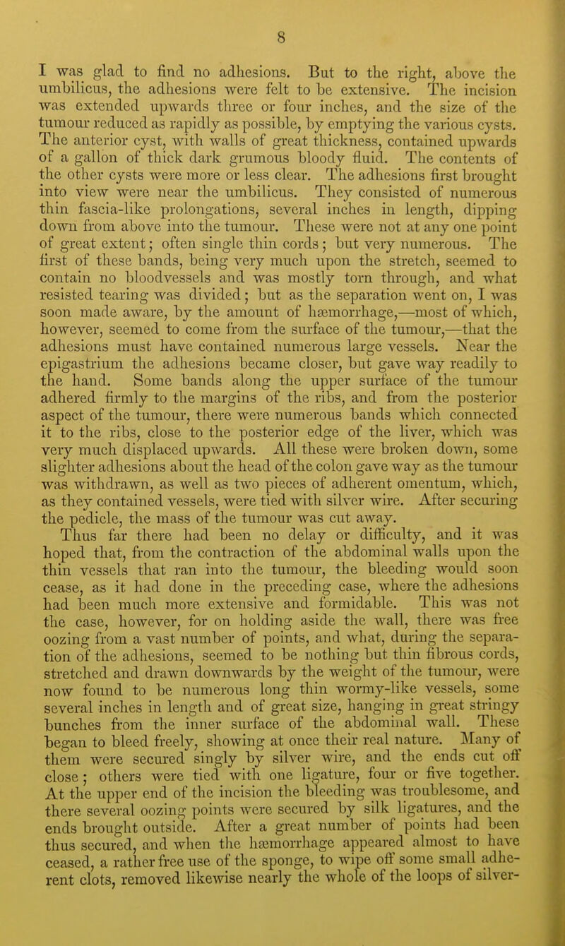 I was glad to find no adhesions. But to the right, above tlie umbilicus, the adhesions were felt to be extensive. The incision was extended upwards three or four inches, and the size of the tumour reduced as rapidly as possible, by emptying the various cysts. The anterior cyst, with walls of great thickness, contained upwards of a gallon of thick dark grumous bloody fluid. The contents of the other cysts were more or less clear. The adhesions first brought into view were near the umbilicus. They consisted of numerous thin fascia-like prolongations, several inches in length, dipping down from above into the tumour. These were not at any one point of great extent; often single thin cords; but very numerous. The first of these bands, being very much upon the stretch, seemed to contain no bloodvessels and was mostly torn through, and what resisted tearing was divided; but as the separation went on, I was soon made aware, by the amount of haemorrhage,—most of which, however, seemed to come from the surface of the tumom',—that the adhesions must have contained numerous large vessels. Near the epigastrium the adhesions became closer, but gave way readily to the hand. Some bands along the upper surface of the tumom* adhered firmly to the margins of the ribs, and from the posterior aspect of the tumour, there were numerous bands which connected it to the ribs, close to the posterior edge of the liver, which was very much displaced upwards. All these were broken down, some slighter adhesions about the head of the colon gave way as the tumour was withdrawn, as well as two pieces of adherent omentum, which, as they contained vessels, were tied with silver wire. After securing the pedicle, the mass of the tumour was cut away. Thus far there had been no delay or difficulty, and it was hoped that, from the contraction of the abdominal walls upon the thin vessels that ran into the tumour, the bleeding would soon cease, as it had done in the preceding case, where the adhesions had been much more extensive and formidable. This was not the case, however, for on holding aside the wall, there was fi-ee oozing from a vast number of points, and what, during the separa- tion of the adhesions, seemed to be nothing but thin fibrous cords, stretched and drawn downwards by the weight of the tumom*, were now found to be numerous long thin wormy-like vessels, some several inches in length and of great size, hanging in great stringy bunches from the inner surface of the abdominal wall. These began to bleed freely, showing at once their real nature. Many of them were secured singly by silver wire, and the ends cut off close; others were tied with one ligature, four or five together. At the upper end of the incision the bleeding was troublesome, and there several oozing points were secured by silk ligatures, and the ends brought outside. After a great number of points had been thus secured, and when the hajmorrhage appeared almost to have ceased, a rather free use of the sponge, to wijpe off some small adhe- rent clots, removed likewise nearly the whole of the loops of silver-