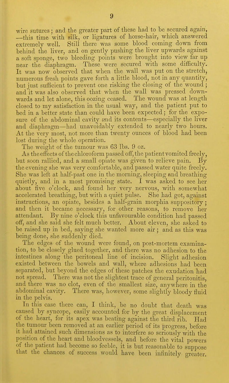 wire sutures; and the greater part of these had to be secured again, —this time with silk, or ligatures of horse-hair, which answered extremely well. Still there was some blood coming down from behind the liver, and on gently pushing the liver upwards against a soft sponge, two bleeding points were brought into view far up near the diaphragm. These were secured with some difficulty. It was now observed that when the wall was put on the stretch, numerous fresh points gave forth a little blood, not in any quantity, but just sufficient to prevent one risking the closing of the wound ; and it was also observed that when the wall was pressed down- wards and let alone, this oozing ceased. The wound was at length closed to my satisfaction in the usual way, and the patient put to bed in a better state than could have been expected; for the expo- sure of the abdominal cavity a-nd its contents—especially the liver and diaphragm—had unavoidably extended to nearly two hours. At the very most, not more than twenty ounces of blood had been lost during the whole operation. The weight of the tumour was 63 lbs. 9 oz. As the effects of the chloroform passed off, the patient vomited freely, but soon rallied, and a small opiate was given to relieve pain. By the evening she was very comfortable, and passed water quite freely. She was left at half-past one in the morning, sleeping and breathing quietly, and in a most promising state. I was asked to see her about five o'clock, and found her very nervous, with somewhat accelerated breathing, but with a quiet pulse. She had got, against instructions, an opiate, besides a half-grain morphia suppository; and then it became necessary, for other reasons, to remove her attendant. By nine o'clock this unfavourable condition had passed off, and she said she felt much better. About eleven, she asked to be raised up in bed, saying she wanted more air ; and as this was being done, she suddenly died. The edges of the wound were found, on post-mortem examina- tion, to be closely glued together, and there was no adhesion to the intestines along the peritoneal line of incision. Slight adhesion existed between the bowels and wall, where adhesions had been separated, but beyond the edges of these patches the exudation had not spread. There was not the slightest trace of general peritonitis, and there was no clot, even of the smallest size, anywhere in the abdominal cavity. There was, however, some slightly bloody fluid in the pelvis. In this case there can, I think, be no doubt that death was caused by syncope, easily accounted for by the great displacement of the heart, for its apex was beating against the third rib. Had the tumour been removed at an earlier period of its progress, before it had attained such dimensions as to interfere so seriously with the position of the heart and bloodvessels, and before the vital powers of the patient had become so feeble, it is but reasonable to suppose that the chances of success would have been infinitely greater.