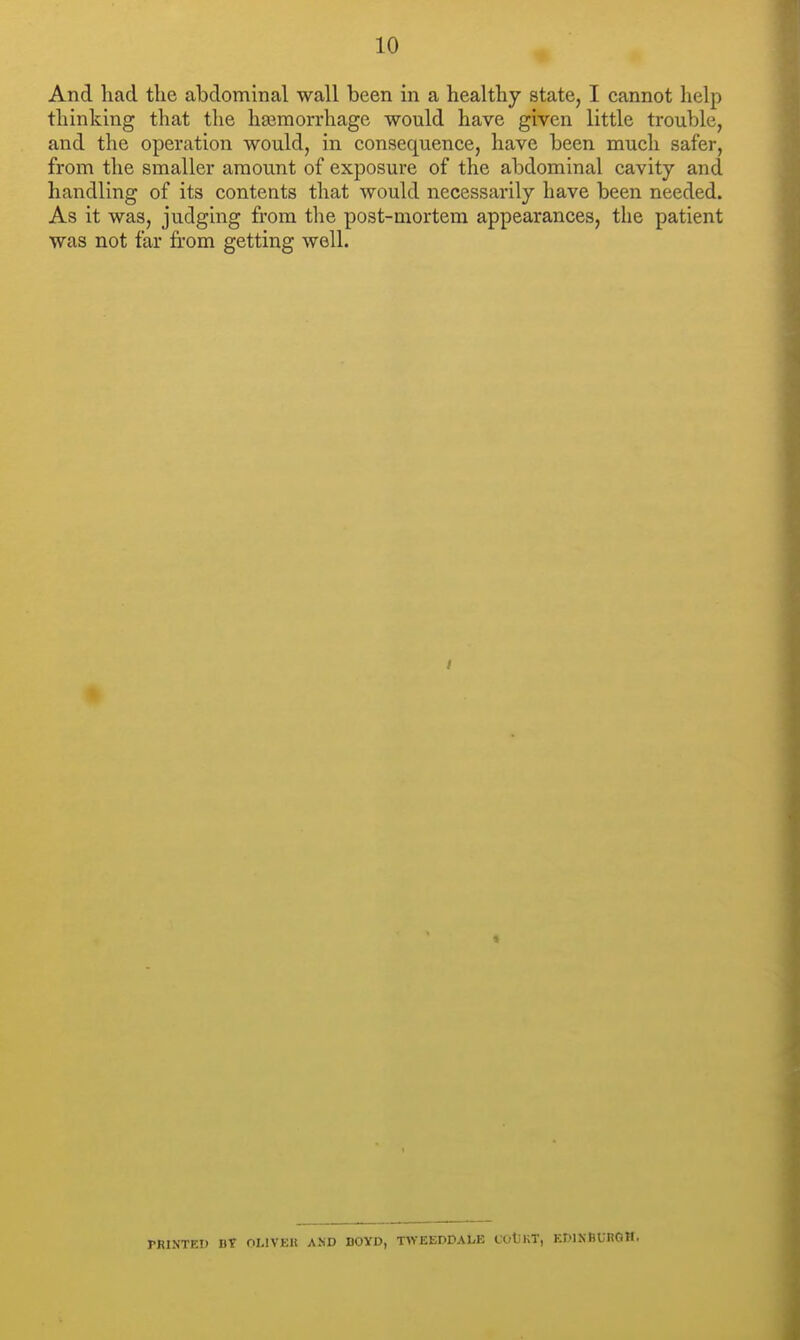 And had the abdominal wall been in a healthy state, I cannot help thinking that the hajmorrhage would have given little trouble, and the operation would, in consequence, have been much safer, from the smaller amount of exposure of the abdominal cavity and handling of its contents that would necessarily have been needed. As it was, judging from the post-mortem appearances, the patient was not far from getting well. PRINTED DT OLIVER AND BOYD, TWEEDDALE COtJKT, EDINBURGH.