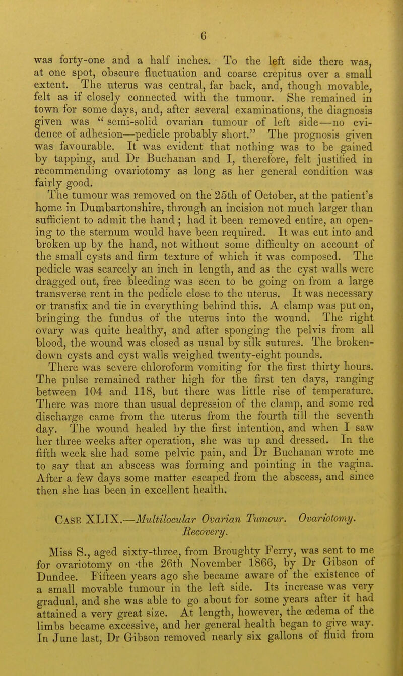 was forty-one and a half inches. To the left side there was, at one spot, obscure fluctuation and coarse crepitus over a small extent. The uterus was central, far back, and, though movable, felt as if closely connected with the tumour. She remained in town for some days, and, after several examinations, the diagnosis given was  serai-solid ovarian tumour of left side—no evi- dence of adhesion—pedicle probably short. The prognosis given was favourable. It was evident that nothing was to be gained by tapping, and Dr Buchanan and I, therefore, felt justified in recommending ovariotomy as long as her general condition was fairly good. The tumour was removed on the 25th of October, at the patient's home in Dumbartonshire, through an incision not much larger than sufficient to admit the hand ; had it been removed entire, an open- ing to the sternum would have been required. It was cut into and broken up by the hand, not without some difficulty on account of the small cysts and firm texture of which it was composed. The pedicle was scarcely an inch in length, and as the cyst walls were dragged out, free bleeding was seen to be going on from a large transverse rent in the pedicle close to the uterus. It was necessary or transfix and tie in everything behind this. A clamp was put on, bringing the fundus of the uterus into the wound. The right ovary was quite healthy, and after sponging the pelvis from all blood, the wound was closed as usual by silk sutures. The broken- down cysts and cyst walls weighed twenty-eight pounds. There was severe chloroform vomiting for the first thirty hours. The pulse remained rather high for the first ten days, ranging between 104 and 118, but there was little rise of temperature. There was more than usual depression of the clamp, and some red discharge came from the uterus from the fourth till the seventh day. The wound healed by the first intention, and when I saw her three weeks after operation, she was up and dressed. In the fifth week she had some pelvic pain, and Dr Buchanan wrote me to say that an abscess was forming and pointing in the vagina. After a few days some matter escaped from the abscess, and since then she has been in excellent health. Case XLIX.—Multilocuhr Ovarian Tumour. Ovariotomy. Recovery. Miss S., aged sixty-three, from Broughty Ferry, was sent to me for ovariotomy on -the 26th November 1866, by Dr Gibson of Dundee. Fifteen years ago she became aware of the existence of a small movable tumour in the left side. Its increase was very gradual, and she was able to go about for some years after it had attained a very great size. At length, however, the oedema of the limbs became excessive, and her general health began to give way. In June last, Dr Gibson removed nearly six gallons of fluid from