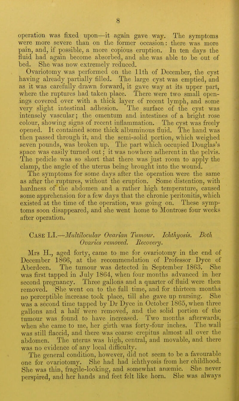 operation was fixed upon—it again gave way. The symptoms were more severe than on the former occasion: there was more pain, and, if possible, a more copious eruption. In ten days the fluid had again become absorbed, and she was able to be out of bed. She was now extremely reduced. Ovariotomy was performed on the 11th of December, the cyst having already partially filled. The large cyst was emptied, and as it was carefully drawn forward, it gave way at its upper part, Avhere the ruptures had taken place. There were two small open- ings covered over with a thick layer of recent lymph, and some very slight intestinal adhesion. Tlie surface of the cyst was intensely vascular; the omentum and intestines of a bright rose colour, showing signs of recent inflammation. The cyst was freely opened. It contained some thick albuminous fluid. The hand was then passed through it, and the semi-solid portion, which weighed seven pounds, was broken up. The part which occupied Douglas's space was easily turned out; it was nowhere adherent in the pelvis. The pedicle was so short that there was just room to apply the clamp, the angle of the uterus being brought into the wound. The symptoms for some days after the operation were the same as after the ruptures, without the eruption. Some distention, with hardness of the abdomen and a rather high temperature, caused some apprehension for a few days that the chronic peritonitis, which existed at the time of the operation, was going on. These symp- toms soon disappeared, and she went home to Montrose four weeks after operation. Case LI.—Multtlocular Ovarian Tumour. Ichthyosis. Both Ovaries removed. Recovery. Mrs H., aged forty, came to me for ovariotomy in the end of December 1866, at the recommendation of Professor Dyce of Aberdeen. The tumour was detected in September 1863. She was first tapped in July 1864, when four months advanced in her second pregnancy. Three gallons and a quarter of fluid were then removed. She went on to the full time, and for thirteen months no perceptible increase took place, till she gave up nursing. She was a second time tapped by Dr Dyce in October 1865, when three gallons and a half were removed, and the solid portion of the tumour was found to have increased. Two months afterwards, when she came to me, her girth was forty-four inches. The wall was still flaccid, and there was coarse crepitus almost all over the abdomen. The uterus was high, central, and movable, and there was no evidence of any local difficulty. The general condition, however, did not seem to be a favourable one for ovariotomy. She had had ichthyosis from her childhood. She was thin, fragile-looking, and somewhat anaMuic. She never perspired, and her hands and feet felt like horn. She was always
