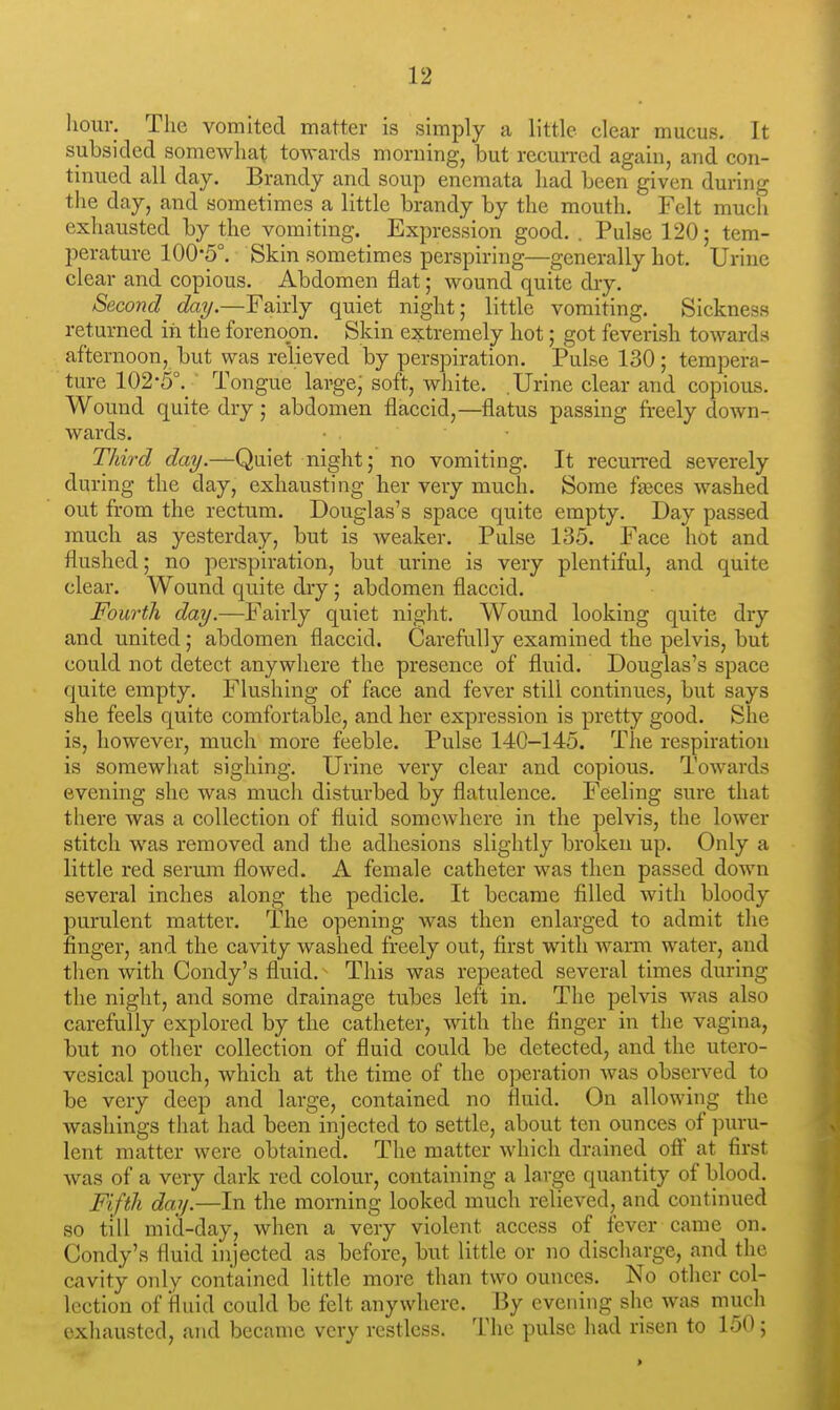 hour. The vomited matter is simply a little clear mucus. It subsided somewhat towards morning, but recurred again, and con- tinued all day. Brandy and soup encmata had been given during the day, and sometimes a little brandy by the mouth. Felt much exhausted by the vomiting. Expression good. . Pulse 120; tem- perature 100-5°. Skin sometimes perspiring—generally hot. Urine clear and copious. Abdomen flat; wound quite dry. Second_ day.—Fairly quiet night; little vomiting. Sickness returned in the forenoon. Skin extremely hot; got feverish towards afternoon, but was relieved by perspiration. Pulse 130; tempera- ture 102'5°._ Tongue large; soft, white. .Urine clear and copious. Wound quite dry ; abdomen flaccid,—flatus passing freely down- Avards. Third day.—Quiet night; no vomiting. It recurred severely during the day, exhausting her very much. Some fajces washed out from the rectum. Douglas's space quite empty. Day passed much as yesterday, but is weaker. Pulse 135. Face hot and flushed; no perspiration, but urine is very plentiful, and quite clear. Wound quite dry; abdomen flaccid. Fourth day.—Fairly quiet night. Wound looking quite dry and united; abdomen flaccid. Carefully examined the pelvis, but could not detect anywhere the presence of fluid. Douglas's space quite empty. Flushing of face and fever still continues, but says she feels quite comfortable, and her expression is pretty good. She is, however, much more feeble. Pulse 140-145. The respiration is somewliat sighing. Urine very clear and copious. Towards evening she was much disturbed by flatulence. Feeling sure that there was a collection of fluid somewhere in the pelvis, the lower stitch was removed and the adhesions slightly broken up. Only a little red serum flowed. A female catheter was then passed down several inches along the pedicle. It became filled with bloody purulent matter. The opening was then enlarged to admit the finger, and the cavity washed freely out, first with warm water, and then with Condy's fluid. This was repeated several times during the night, and some drainage tubes left in. The pelvis was also carefully explored by the catheter, with the finger in the vagina, but no other collection of fluid could be detected, and the utero- vesical pouch, which at the time of the operation was observed to be very deep and large, contained no fluid. On allowing the washings that had been injected to settle, about ten ounces of puru- lent matter were obtained. The matter which drained off at first was of a very dark red colour, containing a large quantity of blood. Fifth day.—In the morning looked much relieved, and continued so till mid-day, when a very violent access of fever came on. Condy's fluid injected as before, but little or no discharge, and the cavity only contained little more than two ounces. No other col- lection of fluid could be felt anywhere. By evening she was much exhausted, and became very restless. The pulse had risen to 150; >