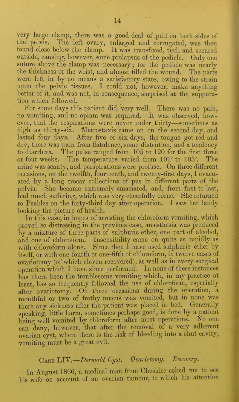 very large clamp, tliere was a good deal of .pull on both sides of the pelvis. The left ovary, enlarged and corrugated, was then found close below the clamp. It was transfixed, tied, and secured outside, causing, however, some .prolapsus of the pedicle. Only one suture above the clamp was necessary; for the pedicle was nearly the thickness of the wrist, and almost filled the wound. The parts were left in by no means a satisfactory state, owing to the strain upon the pelvic tissues. I could not, however, make anything better of it, and was not, in consequence, surprised at the suppura- tion which followed. For some days this patient did very well. There was no pain, no vomiting, and no opium was required. It was observed, how- ever, that the respirations were never under thirty—sometimes as high as thirty-six. Metrostaxis came on on the second day, and lasted four days. After live or six days, the tongue got red and dry, there was pain from flatulence, some distention, and a tendency to diarrhoea. The pulse ranged from 105 to 120 for the first three or four weeks. The temperature varied from 101° to 103°. The urine was scanty, and perspirations were profuse. On three different occasions, on the twelfth, fom-teenth, and twenty-first days, I evacu- ated by a long trocar collections of pus in different parts of the pelvis. She became extremely emaciated, and, from first to last, had much suffering, which was very cheerfully borne. She returned to Peebles on the forty-third day after operation. I saw her lately looking the picture of health. In this case, in hopes of arresting the chloroform vomiting, which proved so distressing in the previous case, anesthesia was produced hj a mixture of three parts of sulphuric ether, one part of alcohol, and one of chloroform. Insensibility came on quite as rapidly as with chloroform alone. Since then I have used sulphuric ether by itself, or with one-fourth or one-fifth of chloroform, in twelve cases of ovariotomy (of which eleven recovered), as well as in every surgical operation which I have since performed. In none of these instances has there been the troublesome vomiting which, in my practice at least, has so frequently followed the use of chloroform, especially after ovariotomy. On three occasions during the operation, a mouthful or two of frothy mucus was vomited, but in none was there any sickness after the patient was placed hi bed. Generally speaking, little harm, sometimes perhaps good, is done by a patient being well vomited by chloroform after most operations. No one can deny, however, that after the removal of a very adherent ovarian cyst, where there is the risk of bleeding into a shut cavity, vomiting must be a great evil. Case LIV.—Dermoid Cyst. Ovariotomy. Recovery. In August 1866, a medical man from Cheshire asked me to see liis wife on account of an ovarian tumour, to which his attention