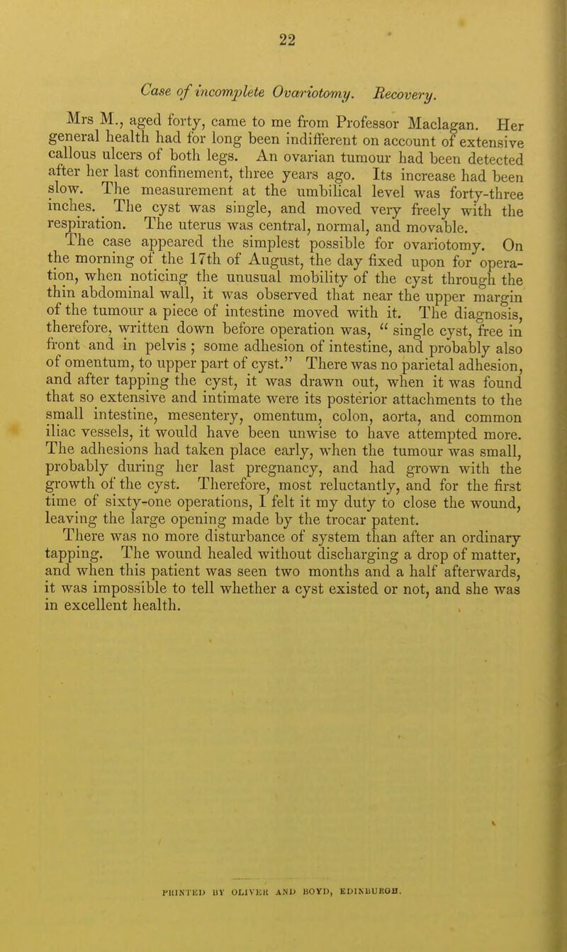 Case of incomjjlete Ovariotomy. Recovery. Mrs M., aged forty, came to me from Professor Maclagan. Her general health had for long been indifferent on account of extensive callous ulcers of both legs. An ovarian tumour had been detected after her last confinement, three years ago. Its increase had been slow. The measurement at the umbilical level was forty-three inches. _ The cyst was single, and moved veiy freely with the respiration. The uterus was central, normal, and movable. The case appeared the simplest possible for ovariotomy. On the morning of the 17th of August, the day fixed upon for opera- tion, when noticing the unusual mobility of the cyst through the thin abdominal wall, it was observed that near the upper margin of the tumour a piece of intestine moved with it. The diagnosis, therefore, written down before operation was,  single cyst, free in front and in pelvis ; some adhesion of intestine, and probably also of omentum, to upper part of cyst. There was no parietal adhesion, and after tapping the cyst, it was drawn out, when it was found that so_ extensive and intimate were its posterior attachments to the small intestine, mesentery, omentum, colon, aorta, and common iliac vessels, it would have been unwise to have attempted more. The adhesions had taken place early, when the tumour was small, probably during her last pregnancy, and had grown with the growth of the cyst. Therefore, most reluctantly, and for the first time of sixty-one operations, I felt it my duty to close the wound, leaving the large opening made by the trocar patent. There was no more disturbance of system than after an ordinary tapping. The wound healed without discharging a drop of matter, and when this patient was seen two months and a half afterwards, it was impossible to tell whether a cyst existed or not, and she was in excellent health. ntlNlEU UV OLIVKU ANU BOYD, KUINBUROfl.