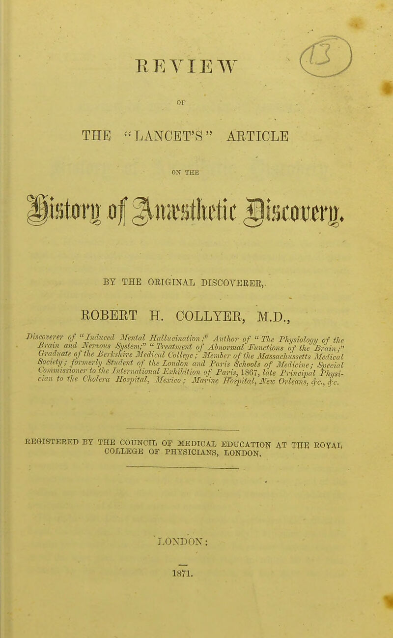 EE VIEW OF THE LANCET'S ARTICLE THE BY THE ORIGINAL DISCOYEEER,. ROBERT H. COLLYER, M.D., Discoverer of Induced Mental IlallucinatmnAuthor of The Fhysiolociy of the Brain and JVervoiis Smtem; « Treatment of Abnormal' Functions of the Brain • Graduate of the Berkshire Medical College; Member of the Massachiissetts Medical t>ociety; formerh/ Student of the London and Paris Schools of Medicine; Special Commissioner to the International Exhibition of Paris, 1867, late Brincipal Physi- cian to the Cholera Hospital, Mexico; jlfarine mspitcd, J\''ew Orleans, c^-c, 4c, KEGISTERED BY THE COUNCIL 0^ MEDICAL EDUCATIOIT AT THE ROTAT, COLLEGE OP PHYSICIANS, LONDON. ■ J.ONDON: 1871.
