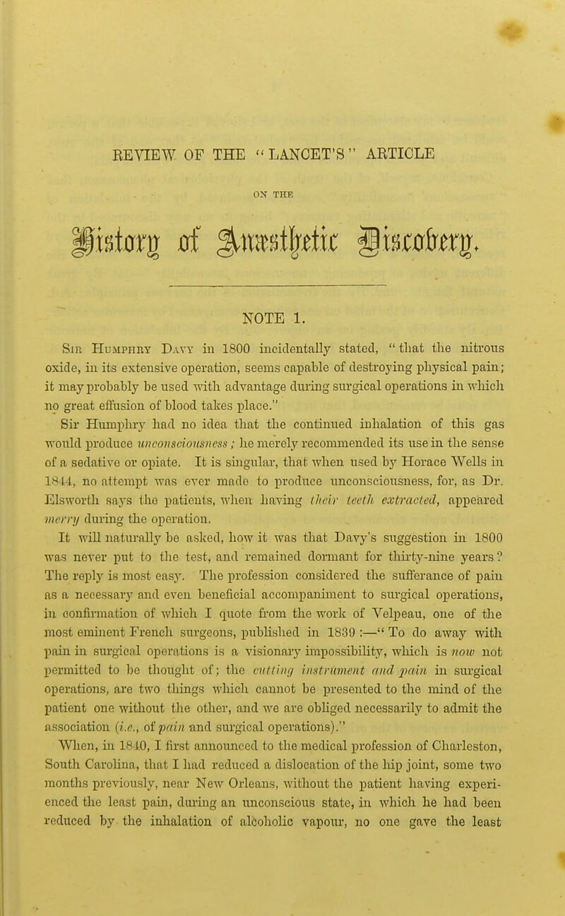 BE^IEW OF THE  LANCET'S  ABTICLE ox THF. NOTE 1. Sm Humphry Davy iu 1800 incidentally stated,  that the nitrous oxide, ill its extensive operation, seems caiDable of destrojdng physical pain; it may probably be used with advantage during siu'gical operations in -wliiclx no great effusion of blood takes place. Sir Humphry had no idea that the continued inhalation of this gas would produce unconsciousness; he merely recommended its use in the sense of a sedative or opiate. It is smgular, that when used by Horace Wells in 1844, no attempt was ever made to ]5roduce unconsciousness, for, as Dr. Elswortli saj's the patients, when having Hieir teeth extracted, appeared merry during the operation. It will naturally be asked, how it was that Davy's suggestion in 1800 was never put to the test, and remained dormant for tlm-ty-nine years? The reply is most eas3^ The profession considered the sufferance of pain as a necessary and even beneficial accompaniment to sm-gical operations, in confirmation of which I quote fi'om the work of Velpeau, one of the most eminent French surgeons, published in 18.39 :— To do away with pain in sui'gical operations is a visionary impossibility, which is now not permitted to be thought of; the cutting instrument and 2^ain in surgical operations, are two things which cannot be presented to the mind of the patient one without the other, and we are obHged necessarilj' to admit the association (i.e., oipain and surgical operations). When, in 1840,1 first annoimced to the medical profession of Charleston, South Carolina, that I had reduced a dislocation of the hip joint, some two months previously, near New Orleans, without the patient having experi- enced the least pain, diu'ing an unconscious state, in which he had been reduced by the inhalation of alcoholic vapour, no one gave the least
