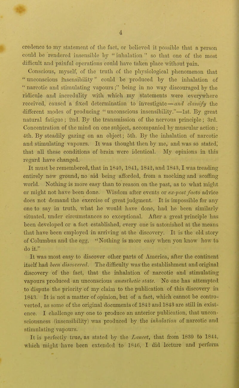 i credencG to my statement of tlie fact, or believed it possible that a person conld bo rendered insensible by  inhalation  so that one of the most difficult and painful operations could have taken place M-ithout pain. Conscious, mj'self, of the truth of the phj'siological phenomenon that  unconscious insensibility could be produced by the iulialation of  narcotic and stimulating vapours ; being in no way discoui'aged by the ridicule and incredulity with which my statements were everywhere received, caused a fixed determination to investigate—and classify tlic diflferent modes of producing unconscious insensibilitj'.—1st. By gi-eat natural fatigue ; 2nd, By the transmission of the nervous principle; 3rd. Concentration of the mind on one subject, accompanied by muscular action; 4th. By steadily gazing on an object; 5th. By the inhalation of narcotic and stimulating vapours. It was thought then by me, and was so stated, that all these conditions of brain were identical. My opinions in this regard have changed. It must be remembered, that in 1840, 1841, 1842, and 1843,1 was treading entirely new ground, no aid being afforded, from a mocldng and scoffing world. Nothing is more easy than to reason on the past, as to what might or might not have been done. Wisdom after events or ex-post facto advice docs not demand the exercise of gi-eat judgment. It is impossible for any one to saj' in truth, what he would liave done, had he been similarly situated, under circumstances so exceptional. After a gi-eat princii>le has been developed or a fact established, every one is astonished at the means that have been employed in arriving at the discover^'. It is the old story of Columbus and the egg. Notliing is more easy when yon know how to do it. It was most easy to discover other parts of America, after the continent itself had been discovered. The difficulty was the establishment and original discovery of the fact, that the inlialation of narcotic and stimulating vapours produced an unconscious anasthetic state. No one has attempted to dispute the priority of my claim to the publication of tliis discovery in 1843. It is not a matter of opinion, but of a fact, which camiot be contro- verted, as some of the original documents of 1842 and 1843 are stUl in exist- ence. I challenge any one to produce an anterior publication, that uncon- sciousness (insensibility) was produced by the inhalation of nai-cotic and stimulating vapours. It is perfectly true, as stated by the Lancet, that fi'om 1839 to 1844. which might have been extended to 184(i, I did lecture and perform