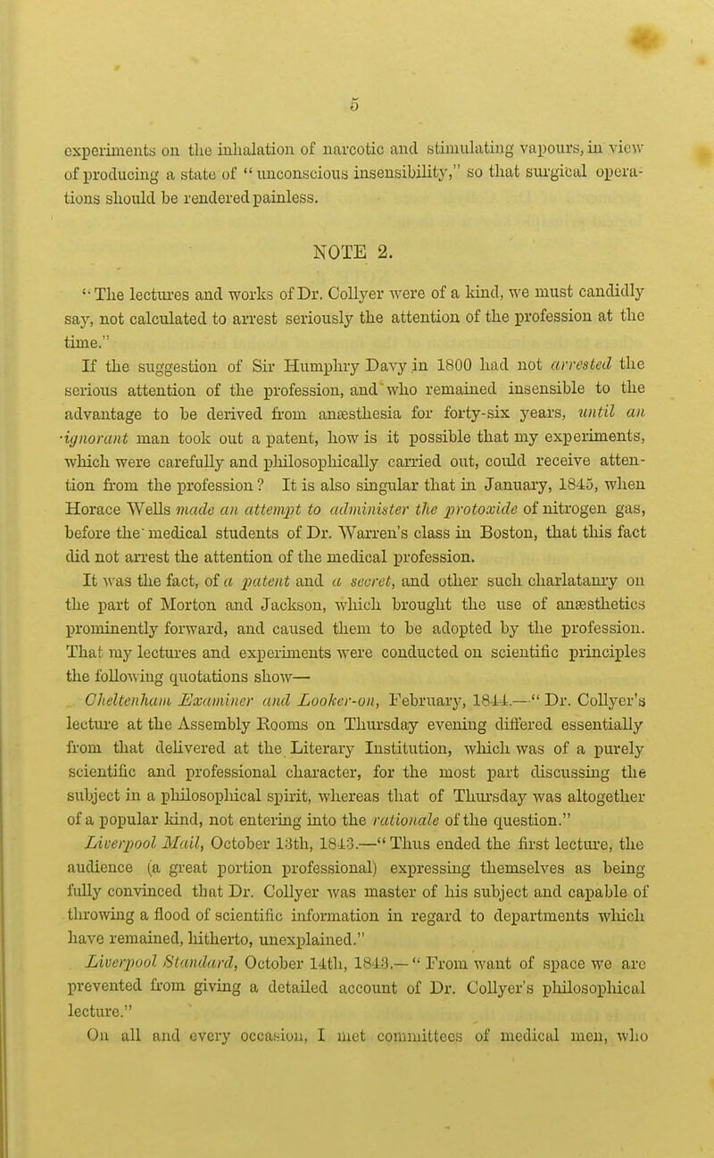5 experiments on the inhalation of narcotic and stiniuhiting vapours, in y'law of producing a state of unconscious insensibility, so that siu-gical opera- tions should be rendered painless. NOTE 2. '•The lectiu-es and works of Dr. CoUyer were of a kind, we must candidly saj-, not calculated to arrest seriously the attention of the profession at the time. If the suggestion of Sir Humphry Davy in 1800 had not arrested the serious attention of the profession, and who remained insensible to the advantage to be derived fi-om antesthesia for forty-six years, iintil an ■ignorant man took out a patent, how is it possible that my experiments, which were carefully and phUosopliically caiTied out, could receive atten- tion fi-om the profession ? It is also singular that in January, 1845, when Horace Wells made an attemj^t to administer the j^rotoxide of nitrogen gas, before the medical students of Dr. Warren's class in Boston, that this fact did not arrest the attention of the medical profession. It Avas the fact, of a 2Jtttent and a secret, and other such charlatanry on the part of Morton and Jackson, which brought the use of anaBsthetics j)rominently forward, and caused them to be adopted by the profession. That my lectiu'es and experiments were conducted on scientific principles the following quotations show— Clieltenhani Examiner and LooTcer-on, February, 1844.— Dr. Collyer's lectiu-e at the Assembly Rooms on Thiu'sday evening diftered essentially from that delivered at the Literary Institution, wliich was of a purely scientific and professional character, for the most part discussing the subject in a pliilosophical spirit, whereas that of Thiu'sday was altogether of a popular Mnd, not entering iato the rationale of the question. Liverpool Mail, October 13th, 1843.—Thus ended the first lecture, the audience (a great portion professional) expressing themselves as being I'ldly convinced that Dr. CoUyer was master of his subject and capable of throwing a flood of scientific information in regard to departments wliich have remained, hitherto, unexplained. Liverpool Standard, October 14th, 1848.—  From want of space we arc prevented from giving a detailed account of Dr. Collyer's pliilosophical lecture. On all and every occaKiou, I met committees of medical men, who