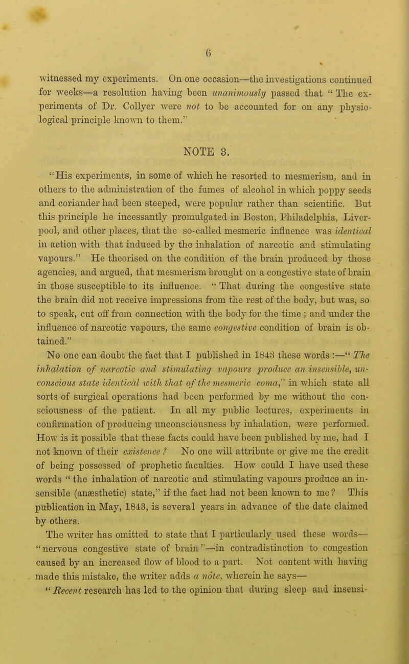 witnessed my experiments. On one occasion—the investigations continued for weeks—a resolution having been unanimously passed that  The ex- periments of Dr. CoUyer Avcre not to be accounted for on any physio- logical principle kuo^^■n to them. NOTE 3. His experiments, in some of which he resorted to mesmerism, and in others to the administration of the fumes of alcohol in which poppy seeds and coriander had been steeped, were popular rather than scientific. But this principle he incessantly promulgated iu Boston, Philadelphia, Liver- l)ool, and other places, that tlie so-called mesmeric influence was ideniiml in action with that induced by the inhalation of narcotic and stimulating vapours. He theorised on the condition of the brain produced by those agencies, and argued, that mesmerism brought on a congestive state of brain iu those susceptible to its iufluence.  That diu-iug the congestive state the brain did not receive impressions from the rest of the body, but was, so to speak, cut off from connection with the body for the time ; and under the influence of narcotic vapoux'S, the same congestive condition of brain is ob- tained. No one can doubt the fact that I published in 1843 these words :— The inhalation of narcotic and stimulating vapours i^roduce an insensible, un- conscious state identical ivith that of the mesmeric coma, in. •which state all sorts of surgical operations had been performed by me Avithout the con- sciousness of the i^atient. In all my public lectures, experiments iu confirmation of producing unconsciousness by inhalation, were performed. How is it possible that these facts could have been published by me, had I not known of their existence ? No one will attribute or give me the credit of being possessed of prophetic faculties. How could I have used these words  the inhalation of narcotic and stimulating vapoiu's produce an in- sensible (ansesthetic) state, if the fact had not been known to me? TJiis pubUcation in May, 1843, is several years in advance of the date claimed by others. The writer has omitted to state that I particularly used these words— nervous congestive state of brain—in contradistinction to congestion caused by an increased flow of blood to a part. Not content with haviug made this mistake, the writer adds a note, wherein he says—  Recent research has led to the opinion that during sleep and iusensi-