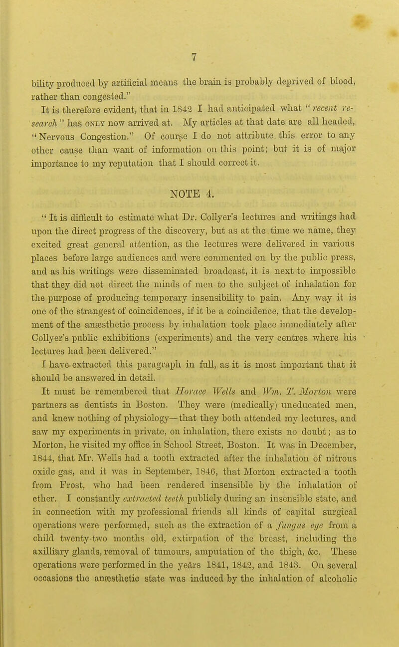bility produced by artilicial means tlie brain is probably deprived of blood, rather tlian congested. It 13 therefore evident, that in 1842 I had anticipated what  recent re- search  has ONLY now arrived at. My articles at that date are all headed,  Nervous Congestion. Of course I do not attribute this error to any other cause than want of information on this point; but it is of major importance to my reputation that I should correct it. NOTE 4.  It is difficult to estimate what Dr. Collyer's lectures and ■\mtings had upon the direct progi'ess of the discovery, but as at the time we name, tliey excited great general attention, as the lectures were delivered in various places before large audiences and were commented on by the loublic press, and as his mitings were disseminated broadcast, it is next to impossible that they did not direct the minds of men to the subject of inhalation for the pm'pose of producing temporary insensibility to i)ain. Any way it is one of the strangest of coincidences, if it be a coincidence, that the develop- ment of the anaesthetic process by inlialation took place immediately after Collyer's public exlxibitions (experiments) and the very centres where his lectures had been delivered. I have exti'acted this paragraph in full, as it is most important that it should be answered in detail. It must be remembered that Horace Wells and Win. T. Morion w&xe partners as dentists in Boston. They were (medica%) uneducated men, and knew nothing of phj'-siolog}^— that they both attended my lectures, and saw my experiments in private, on inhalation, there exists no doubt; as to Morton, he visited my office in School Street, Boston. It was in December, 184-J:, that Mr. Wells had a tooth extracted after the inhalation of nitrous oxide gas, and it was in September, 1846, that Morton extracted a tooth from Frost, who had been rendered insensible by the iiJialation of ether. I constantly extracted teeth publicly dming an insensible state, and in connection vat\\ my professional friends all kinds of capital surgical operations were performed, such as the extraction of a fungus eye horn a child twenty-two months old, extirpation of the breast, including the axilliaiT- glands, removal of tumours, amputation of the thigh, &c. These operations were performed in the years 1841, 1842, and 1843. On several occasions the anrosthetic state was induced by the inhalation of alcoholic