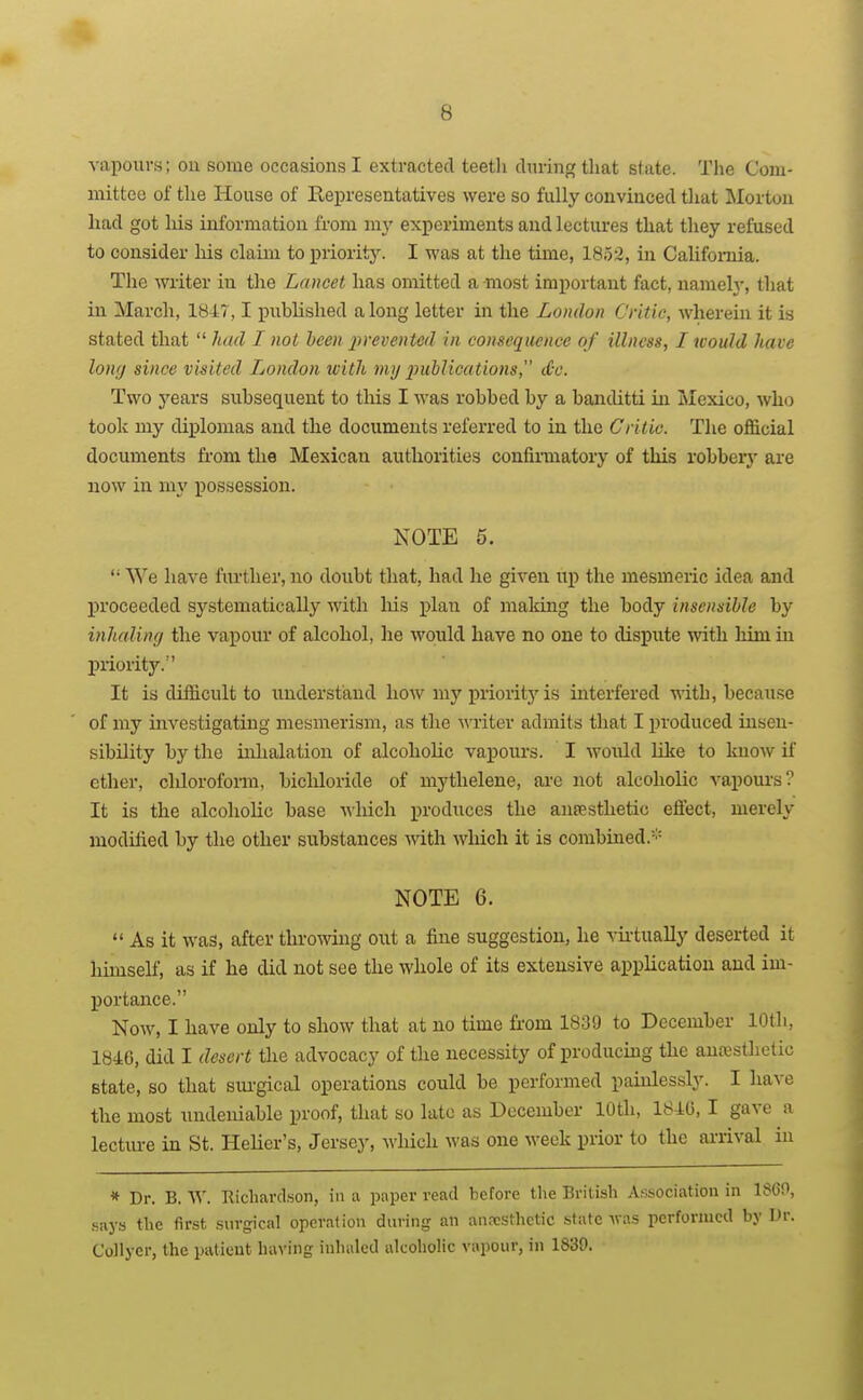 vapours; ou some occasions I extracted teeth cliiringtliat state. The Com- mittee of the House of Representatives were so fully convinced that Morton had got his information from my experiments and lectures that they refused to consider liis claim to priority. I was at the time, 185-2, in Califomia. The writer in the Lancet has omitted a -most important fact, namely, that in March, 1847,1 pubhshed a long letter in the London Critic, wherein it is stated that  had I not been 2>remited in consequence of illness, I would have long since visited London with my imhlications, <£c. Two years subsequent to this I was robbed by a banditti in Mexico, who took my diplomas and the documents referred to in the Critic. The official documents from the Mexican authorities confii-matory of this robbery are now in my possession. NOTE 5.  We have ftirther, no doubt that, had he given up the mesmeric idea and proceeded systematically with liis plan of maldng the body insensible by inhaling the vapour of alcohol, he would have no one to dispute with him in priority. It is difficult to imderstand how my priority is interfered with, because of my investigating mesmerism, as the M'riter admits that I produced insen- sibility by the inhalation of alcoholic vapours. I would like to Imow if ether, cliloroform, bichloride of mythelene, are not alcoholic vapours? It is the alcohohc base wliich produces the anaesthetic effect, merely modilied by the other substances mth which it is combined.''^ NOTE 6.  As it was, after throwing out a fine suggestion, he vii'tually deserted it hunself, as if he did not see the whole of its extensive appKcation and im- portance. Now, I have only to show that at no time fifom 1839 to December 10th, 184G, did I desert the advocacy of the necessity of producing the anesthetic state, so that sui-gical operations could be performed painlessly. I have the most undeniable proof, that so late as December 10th, 1840, I gave a lectm-e in St. Helicr's, Jersey, which was one week prior to the arrival in » Dr. B. W. Richardson, in a paper read before the British Association in 1860, .says the first surgical operation during an an.TSthetic state was performed by Dr. Collyer, the patieut having inhaled alcoholic vapour, in 1839.