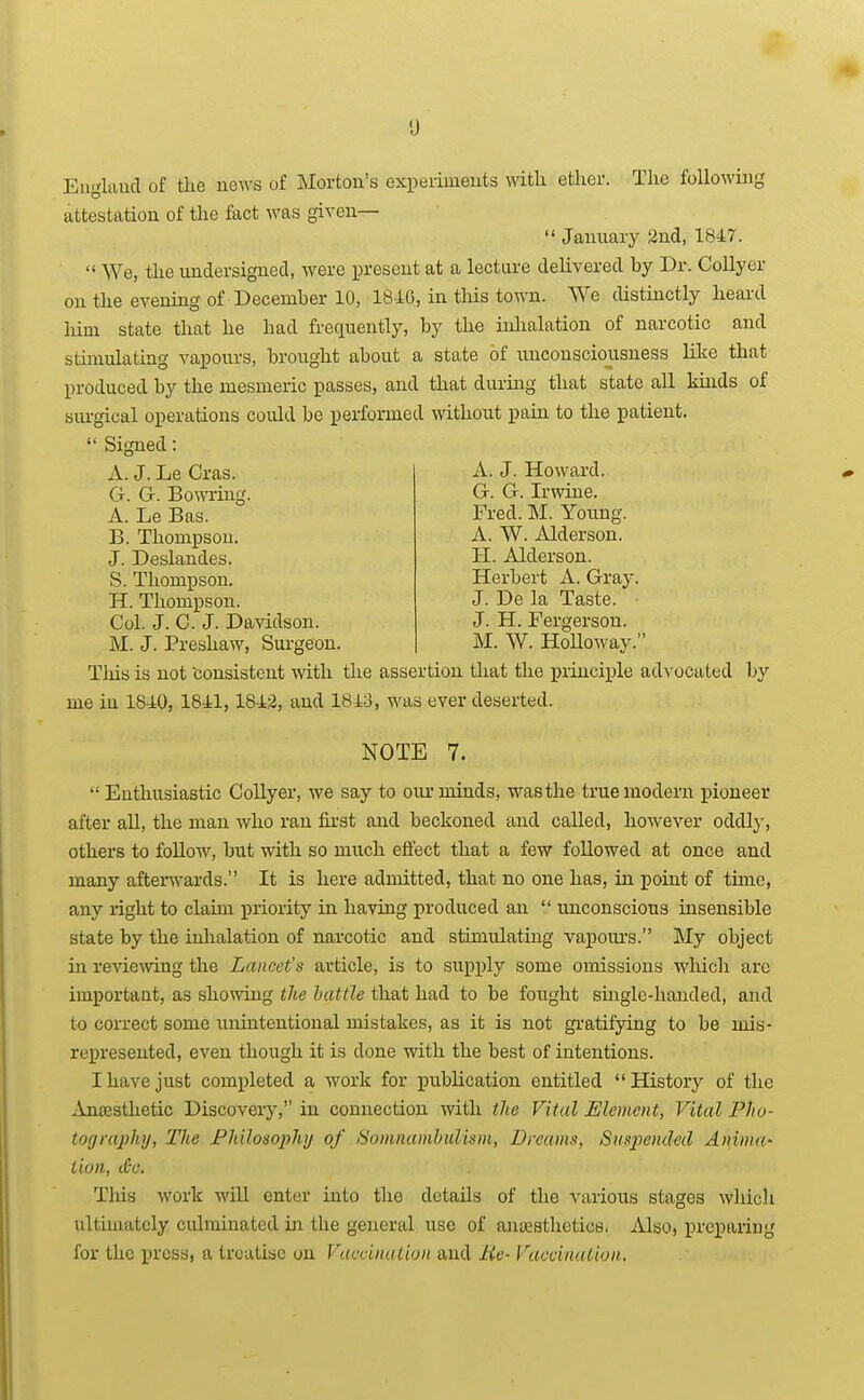 Eiiglaud of the news of JNIorton's experiments with ether. The following attestation of the fact was given—  January 2nd, 1847.  We, the undersigned, were present at a lecture delivered by Dr. Collyer on the evening of December 10, 1846, in this town. We distinctly heard him state that he had frequently, by the inhalation of narcotic and stimulating vapours, brought about a state of unconsciousness like that produced by the mesmeric passes, and that during that state all kinds of surgical operations could be performed without pain to the patient.  Signed: A. J. Howard. G. G. Irwine. A. J. Le Cras. G. G. Bowring. A. Le Bas. B. Thompson. J. Deslandes. S. Thompson. H. Thompson. Col. J. 0. J. Davidson. M. J. Preshaw, Sui-geon. Fred. M. Young. A. W. Alderson. H. Alderson. Herbert A. Gray. J. De la Taste. ■ J. H. Fergerson. M. W. HoUoway. Tliis is not consistent with the assertion that the j)riuciple ad\ ocated by me in 1840, 1841,1842, and 1843, was ever deserted. NOTE 7. Enthusiastic Collyer, we say to oiu* minds, was the true modern pioneer after all, the man who ran first and beckoned and called, however oddly, others to foUow, but with so much effect that a few followed at once and many aftenvards. It is here admitted, that no one has, in point of time, any right to claim priority in having produced an  unconscious insensible state by the inhalation of narcotic and stimulating vapoui's. Mj object in reviemng the Lancet's article, is to supply some omissions which arc important, as showing the battle that had to be fought single-handed, and to correct some uniatentional mistakes, as it is not gr-atifying to be mis- represented, even though it is done with the best of intentions. I have just completed a work for publication entitled History of the iinajsthetic Discovery, in connection with the Vital Element, Vital Pho- tography, Hie Philosophy of Somnanihulism, Dreams, Suspended Anima- tion, (£o. Tlus work will enter into the details of the various stages which ultimately culminated in the general use of anaesthetics. Also, preparing for the press, a treatise on Vaccination and He- Vaccination.