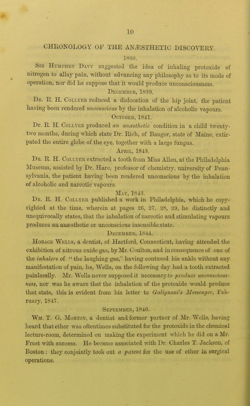 CHllONOLOGY OF THE AN/ESTHETIC DISCOVERY. 1800. Sir HtiaiPHUY Davy suggested the idea of inlialing protoxide of niti-ogen to allay pain, without advancing any pliilosophy as to its mode of operation, nor did he suppose that it would produce unconsciousness. Decembf.r, 1839. Dr. Pi. H. Collyer reduced a dislocation of the hip joint, the patient having been rendered unconscious by the inhalation of alcoholic vapours. October, 1841. Dr. R. H. CoLLYKR produced an anasthetic condition in a child twenty- two months, diuiug which state Dr. Rich, of Bangor, state of Maine, extir- pated the entire globe of the eye, together with a large fungus. April, 1843. Dr. R. H. Collyer extracted a tooth from Miss Allen, at the Philadelphia !Museum, assisted by Dr. Hare, professor of chemistry, university of Penn- sylvania, the patient having been rendered unconscious by the iiilialation of alcoholic and narcotic vapours. May, 1843. Dr. R. H. Collyer published a work in Philadelpliia, which he copj'- righted at the time, wherein at pages 20, 27, 28, 29, he distinctly and unequivocally states, tliat the inhalation of narcotic and stimulating vapoui's produces an anaesthetic or unconscious insensible state. Decemrer, 1844. HoiucE Wells, a dentist, of Hartford, Connecticut, having attended the exhibition of nitrous oxide gas, by Mr. Coulton,and inconsequence of one of tlie inhalers of  the laughing gas, having contused Ms ankle wthout any manifestation of pain, he, Wells, on the following day had a tooth extracted painlessUy. Mr. Wells never sui)posedit necessary to produce unconscious- ness, nor was he aware that the inhalation of the protoxide would produce that state, this is evident from his letter to Oaliynani's Messenger, Feb- ruary, 1847. Septejiber, 1846. Wm. T. G. Morton, a dentist and former partner of Mr. Wells, having heard that ether was oftentimes substituted for the protoxide in the chemical lecture-room, determined on making the experiment which he did on a Mr. Frost with success. He became associated with Dr. Charles T. Jackson, of Boston; they conjointly took out a jmtent for the use of ether in surgical operations.